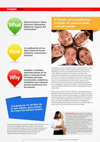 What
How
Why
«La gente se va olvidar de
lo que dijiste, pero jamás
de como las hiciste sentir»
El Desafío para la publicidad:
entender de personas tanto
como de marcas
Como hemos visto, el Insight, en tanto verdad humana e input
psicológico siempre será de utilidad para el planeamiento
estratégico, pero lo que probablemente esté agotado es la
visión facilista y equivoca del Insight como dato, rato o
información descriptiva del comportamiento del consumidor.
El término ha caído en un desgaste. El termino Insight no es
tal si es que no alimenta una real innovación, re conceptuali-
zación o mirada alternativa de las marcas. Más que una
justiﬁcación para el accionar de marketing/publicidad debe
ser un gatillador o disparador de ideas. Para ello es importan-
te tanto aprender de planeamiento como desaprender de las
viejas ideas.
Mi consejo a todos los futuros planners y publicistas es que
estudien más a las personas y no solo a las marcas. Entender
de la psicología humana, la antropología, sociología, semiótica
entre otras áreas de la conducta es fundamental. Ser publicis-
ta y no saber de psicología del consumidor es como tener un
auto y no poder manejarlo a velocidad! La psicología nos
recuerda que detrás de cada consumidor y su compra hay una
gran y profunda historia que necesita ser contada.
Observaciones o Datos
Externos, Racionales,
Objetivos, Lógicos del
Consumidor.
La explicación de los
datos vistos de forma
simbolica, emocional o
intuitiva.
Insights o verdades
desnudas detrás de los
datos e informaciones.
Verdades internas,
emocionales, subjetivas,
simbólicas que explican
porqué preferimos cier-
tas marcas.
Por supuesto luego el consumer Insight debe combinarse con
una visión estrátegica del rol de la marca en la vida del
consumidor (brandinsight) y el rol de la categoría/negocio en
el que competimos simbólicamente (categoryinsight). Es
ﬁnalmente esta triada la que permite encontrar un
espacio/territorio de interés o punto de vista.
InsightsNews Boletín informativo de Consumer Insights E.I.R.L.
Estas leyendo una versión PDF del boletín de Consumer Truth. Ver más en www.consumer-truth.com.pe/boletín
Cristina Quiñones, MBA, publicista y psicóloga
del consumo. Master in Bussiness Administration
de Pontiﬁcia Universidad Católica del Peru
y Maastricht School of Management,
The Netherlands. Ha sido Gerente de Consumer
Insights en Kraft Foods Perú, Ecuador y Colombia.
Actualmente, Directora de ConsumerTruth,
consultora especializada en consumer insights &
planning. www.consumer-truth.com.pe
Conferencista Internacional. Proyectos de
consultoría y training en Insights para ejecutivos
y empresas en Perú, Ecuador, Colombia, Uruguay
y Chile. Docente en Escuela de Postgrado ESAN
en Lima. @cristinaq
 
