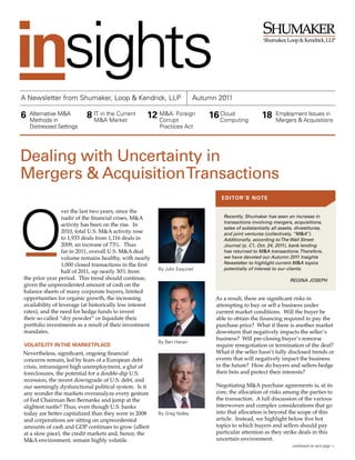 ®




A Newsletter from Shumaker, Loop & Kendrick, LLP                           Autumn 2011

6   Alternative M&A
    Methods in
                           8 IT in the Current
                             M&A Market
                                                     12 M&A: Foreign
                                                        Corrupt
                                                                               16 Cloud
                                                                                  Computing
                                                                                                      18     Employment Issues in
                                                                                                             Mergers & Acquisitions
    Distressed Settings                                   Practices Act




Dealing with Uncertainty in
Mergers & Acquisition Transactions
                                                                                   ed itor ’s note

                 ver the last two years, since the
                 nadir of the financial crises, M&A                                 Recently, Shumaker has seen an increase in
                                                                                    transactions involving mergers, acquisitions,
                 activity has been on the rise. In
                                                                                    sales of substantially all assets, divestitures,
                 2010, total U.S. M&A activity rose                                 and joint ventures (collectively, “M&A”).
                 to 1,933 deals from 1,116 deals in                                 Additionally, according to The Wall Street
                 2009, an increase of 73%. Thus                                     Journal (p. C1, Oct. 24, 2011), bank lending
                 far in 2011, overall U.S. M&A deal                                 has returned to M&A transactions. Therefore,
                 volume remains healthy, with nearly                                we have devoted our Autumn 2011 Insights
                 1,000 closed transactions in the first                             Newsletter to highlight current M&A topics
                                                          By Julio Esquivel         potentially of interest to our clients.
                 half of 2011, up nearly 30% from
the prior year period. This trend should continue,                                                                  RegINA JOSeph
given the unprecedented amount of cash on the
balance sheets of many corporate buyers, limited
opportunities for organic growth, the increasing                                 As a result, there are significant risks in
availability of leverage (at historically low interest                           attempting to buy or sell a business under
rates), and the need for hedge funds to invest                                   current market conditions. Will the buyer be
their so-called “dry powder” or liquidate their                                  able to obtain the financing required to pay the
portfolio investments as a result of their investment                            purchase price? What if there is another market
mandates.                                                                        downturn that negatively impacts the seller’s
                                                                                 business? Will pre-closing buyer’s remorse
                                                          By Ben Hanan
Volatility in the marketplace                                                    require renegotiation or termination of the deal?
Nevertheless, significant, ongoing financial                                     What if the seller hasn’t fully disclosed trends or
concerns remain, led by fears of a European debt                                 events that will negatively impact the business
crisis, intransigent high unemployment, a glut of                                in the future? How do buyers and sellers hedge
foreclosures, the potential for a double-dip U.S.                                their bets and protect their interests?
recession, the recent downgrade of U.S. debt, and
our seemingly dysfunctional political system. Is it                              Negotiating M&A purchase agreements is, at its
any wonder the markets overanalyze every gesture                                 core, the allocation of risks among the parties to
of Fed Chairman Ben Bernanke and jump at the                                     the transaction. A full discussion of the various
slightest rustle? Thus, even though U.S. banks                                   interwoven and complex considerations that go
today are better capitalized than they were in 2008       By Greg Yadley         into that allocation is beyond the scope of this
and corporations are sitting on unprecedented                                    article. Instead, we highlight below five hot
amounts of cash and GDP continues to grow (albeit                                topics to which buyers and sellers should pay
at a slow pace), the credit markets and, hence, the                              particular attention as they strike deals in this
M&A environment, remain highly volatile.                                         uncertain environment.
                                                                                                                     continued on next page >
 