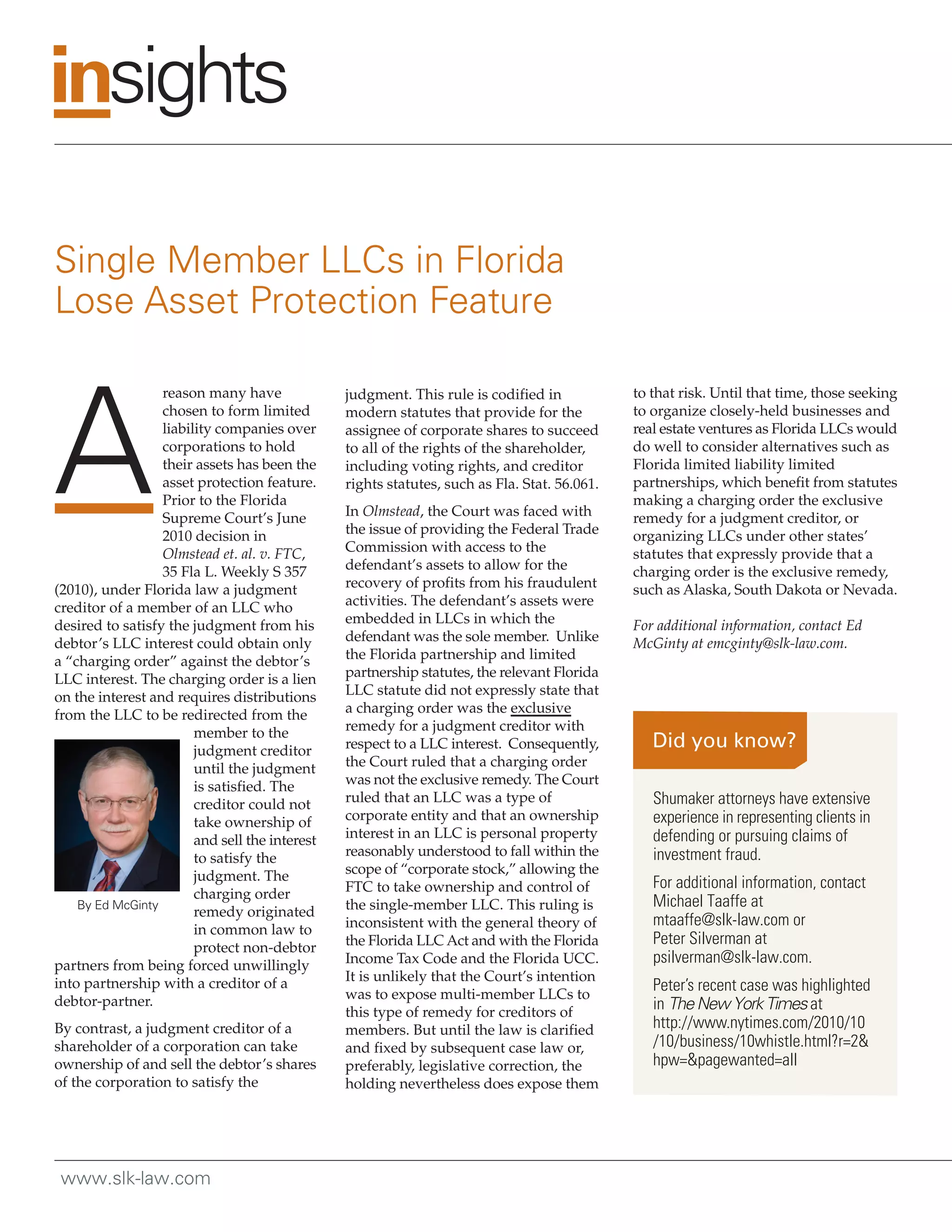 Single Member LLCs in Florida
Lose Asset Protection Feature



A
                  reason many have              judgment. This rule is codified in            to that risk. Until that time, those seeking
                  chosen to form limited        modern statutes that provide for the          to organize closely-held businesses and
                  liability companies over      assignee of corporate shares to succeed       real estate ventures as Florida LLCs would
                  corporations to hold          to all of the rights of the shareholder,      do well to consider alternatives such as
                  their assets has been the     including voting rights, and creditor         Florida limited liability limited
                  asset protection feature.     rights statutes, such as Fla. Stat. 56.061.   partnerships, which benefit from statutes
                  Prior to the Florida                                                        making a charging order the exclusive
                  Supreme Court’s June          In Olmstead, the Court was faced with         remedy for a judgment creditor, or
                  2010 decision in              the issue of providing the Federal Trade      organizing LLCs under other states’
                  Olmstead et. al. v. FTC,      Commission with access to the                 statutes that expressly provide that a
                  35 Fla L. Weekly S 357        defendant’s assets to allow for the           charging order is the exclusive remedy,
(2010), under Florida law a judgment            recovery of profits from his fraudulent       such as Alaska, South Dakota or Nevada.
creditor of a member of an LLC who              activities. The defendant’s assets were
desired to satisfy the judgment from his        embedded in LLCs in which the                 For additional information, contact Ed
debtor’s LLC interest could obtain only         defendant was the sole member. Unlike         McGinty at emcginty@slk-law.com.
a “charging order” against the debtor’s         the Florida partnership and limited
LLC interest. The charging order is a lien      partnership statutes, the relevant Florida
on the interest and requires distributions      LLC statute did not expressly state that
from the LLC to be redirected from the          a charging order was the exclusive
                        member to the           remedy for a judgment creditor with
                        judgment creditor       respect to a LLC interest. Consequently,
                        until the judgment      the Court ruled that a charging order
                        is satisfied. The       was not the exclusive remedy. The Court
                        creditor could not      ruled that an LLC was a type of                  Shumaker attorneys have extensive
                        take ownership of       corporate entity and that an ownership           experience in representing clients in
                        and sell the interest   interest in an LLC is personal property          defending or pursuing claims of
                        to satisfy the          reasonably understood to fall within the         investment fraud.
                        judgment. The           scope of “corporate stock,” allowing the
                                                FTC to take ownership and control of             For additional information, contact
                        charging order
    By Ed McGinty                               the single-member LLC. This ruling is            Michael Taaffe at
                        remedy originated
                                                inconsistent with the general theory of          mtaaffe@slk-law.com or
                        in common law to
                        protect non-debtor      the Florida LLC Act and with the Florida         Peter Silverman at
partners from being forced unwillingly          Income Tax Code and the Florida UCC.             psilverman@slk-law.com.
into partnership with a creditor of a           It is unlikely that the Court’s intention
                                                was to expose multi-member LLCs to
                                                                                                 Peter’s recent case was highlighted
debtor-partner.                                                                                  in The New York Times at
                                                this type of remedy for creditors of
By contrast, a judgment creditor of a           members. But until the law is clarified          http://www.nytimes.com/2010/10
shareholder of a corporation can take           and fixed by subsequent case law or,             /10/business/10whistle.html?r=2&
ownership of and sell the debtor’s shares       preferably, legislative correction, the          hpw=&pagewanted=all
of the corporation to satisfy the               holding nevertheless does expose them




 www.slk-law.com
 