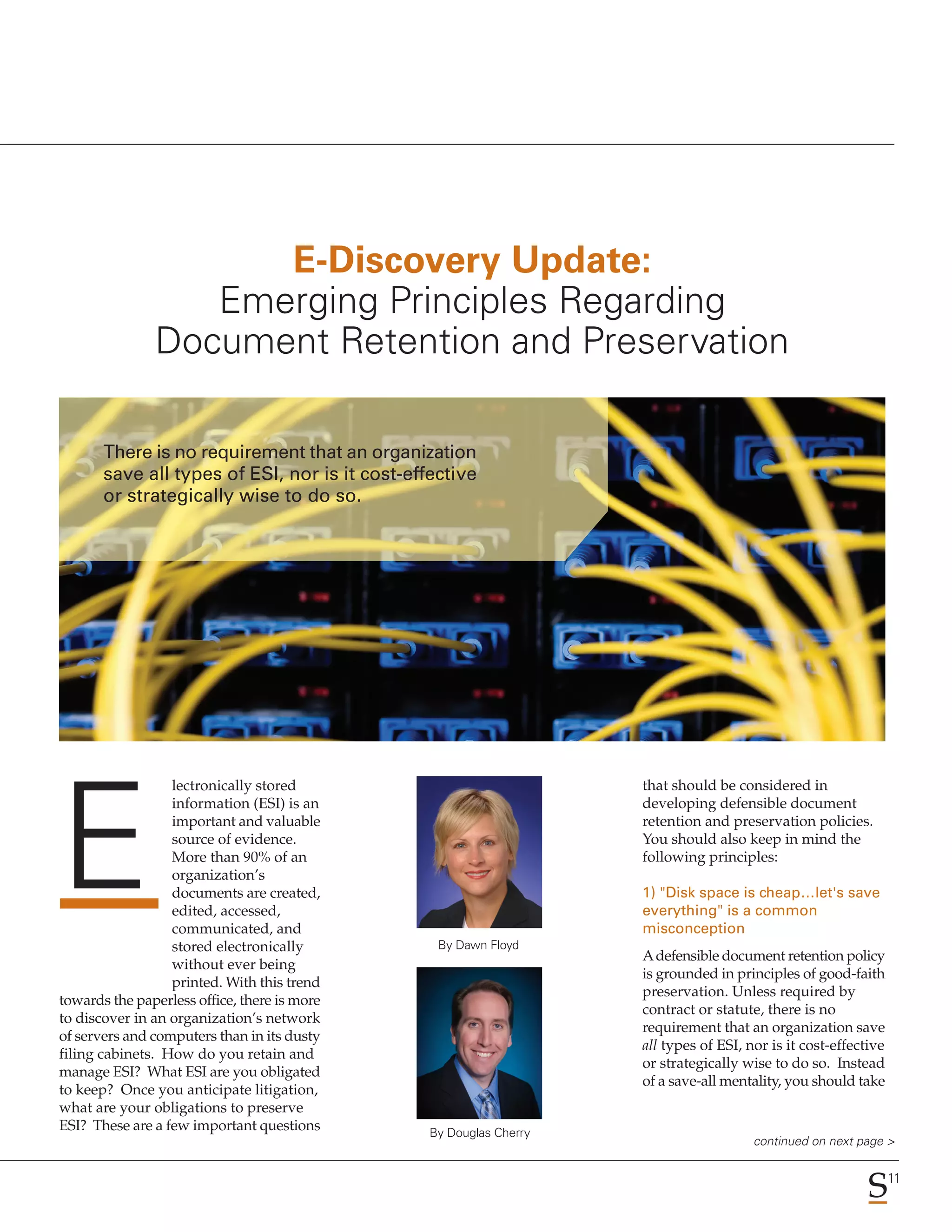 E-Discovery Update:
                  Emerging Principles Regarding
               Document Retention and Preservation

       There is no requirement that an organization
       save all types of ESI, nor is it cost-effective
       or strategically wise to do so.




                  lectronically stored                              that should be considered in




E
                  information (ESI) is an                           developing defensible document
                  important and valuable                            retention and preservation policies.
                  source of evidence.                               You should also keep in mind the
                  More than 90% of an                               following principles:
                  organization’s
                  documents are created,                            1) "Disk space is cheap…let's save
                  edited, accessed,                                 everything" is a common
                  communicated, and                                 misconception
                  stored electronically          By Dawn Floyd
                                                                    A defensible document retention policy
                  without ever being
                                                                    is grounded in principles of good-faith
                  printed. With this trend
                                                                    preservation. Unless required by
towards the paperless office, there is more
                                                                    contract or statute, there is no
to discover in an organization’s network
                                                                    requirement that an organization save
of servers and computers than in its dusty
                                                                    all types of ESI, nor is it cost-effective
filing cabinets. How do you retain and
                                                                    or strategically wise to do so. Instead
manage ESI? What ESI are you obligated
                                                                    of a save-all mentality, you should take
to keep? Once you anticipate litigation,
what are your obligations to preserve
ESI? These are a few important questions        By Douglas Cherry
                                                                                       continued on next page >

                                                                                                                 11
 