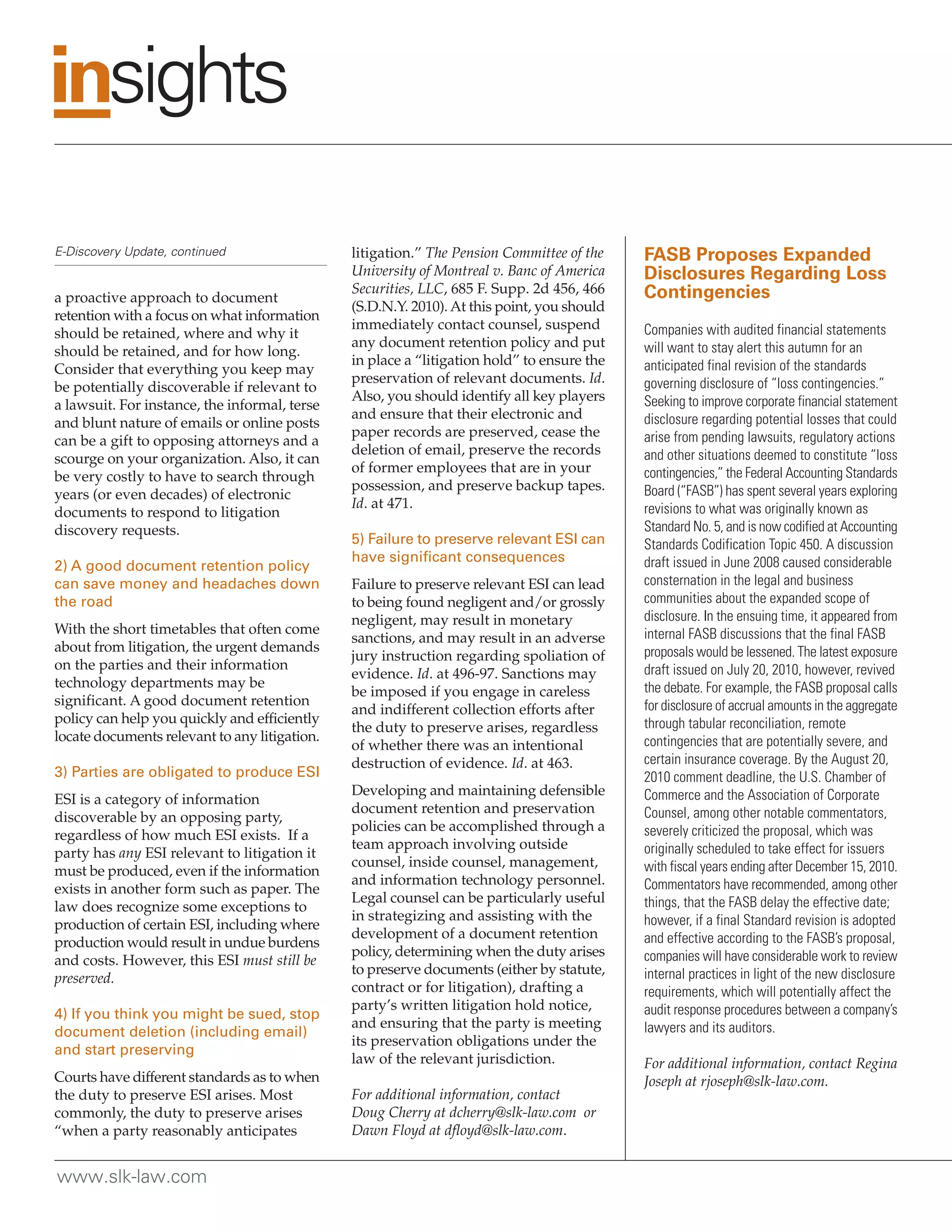 E-Discovery Update, continued                  litigation.” The Pension Committee of the    FASB Proposes Expanded
                                               University of Montreal v. Banc of America    Disclosures Regarding Loss
                                               Securities, LLC, 685 F. Supp. 2d 456, 466    Contingencies
a proactive approach to document
                                               (S.D.N.Y. 2010). At this point, you should
retention with a focus on what information
                                               immediately contact counsel, suspend         Companies with audited financial statements
should be retained, where and why it
                                               any document retention policy and put        will want to stay alert this autumn for an
should be retained, and for how long.
                                               in place a “litigation hold” to ensure the   anticipated final revision of the standards
Consider that everything you keep may
                                               preservation of relevant documents. Id.      governing disclosure of “loss contingencies.”
be potentially discoverable if relevant to
                                               Also, you should identify all key players    Seeking to improve corporate financial statement
a lawsuit. For instance, the informal, terse
                                               and ensure that their electronic and         disclosure regarding potential losses that could
and blunt nature of emails or online posts
                                               paper records are preserved, cease the       arise from pending lawsuits, regulatory actions
can be a gift to opposing attorneys and a
                                               deletion of email, preserve the records      and other situations deemed to constitute “loss
scourge on your organization. Also, it can
                                               of former employees that are in your         contingencies,” the Federal Accounting Standards
be very costly to have to search through
                                               possession, and preserve backup tapes.       Board (“FASB”) has spent several years exploring
years (or even decades) of electronic
                                               Id. at 471.                                  revisions to what was originally known as
documents to respond to litigation
discovery requests.                                                                         Standard No. 5, and is now codified at Accounting
                                               5) Failure to preserve relevant ESI can      Standards Codification Topic 450. A discussion
                                               have significant consequences                draft issued in June 2008 caused considerable
2) A good document retention policy
can save money and headaches down              Failure to preserve relevant ESI can lead    consternation in the legal and business
the road                                       to being found negligent and/or grossly      communities about the expanded scope of
                                               negligent, may result in monetary            disclosure. In the ensuing time, it appeared from
With the short timetables that often come                                                   internal FASB discussions that the final FASB
                                               sanctions, and may result in an adverse
about from litigation, the urgent demands                                                   proposals would be lessened. The latest exposure
                                               jury instruction regarding spoliation of
on the parties and their information                                                        draft issued on July 20, 2010, however, revived
                                               evidence. Id. at 496-97. Sanctions may
technology departments may be                                                               the debate. For example, the FASB proposal calls
                                               be imposed if you engage in careless
significant. A good document retention                                                      for disclosure of accrual amounts in the aggregate
                                               and indifferent collection efforts after
policy can help you quickly and efficiently                                                 through tabular reconciliation, remote
                                               the duty to preserve arises, regardless
locate documents relevant to any litigation.                                                contingencies that are potentially severe, and
                                               of whether there was an intentional
                                               destruction of evidence. Id. at 463.         certain insurance coverage. By the August 20,
3) Parties are obligated to produce ESI                                                     2010 comment deadline, the U.S. Chamber of
                                               Developing and maintaining defensible        Commerce and the Association of Corporate
ESI is a category of information
                                               document retention and preservation          Counsel, among other notable commentators,
discoverable by an opposing party,
                                               policies can be accomplished through a       severely criticized the proposal, which was
regardless of how much ESI exists. If a
                                               team approach involving outside              originally scheduled to take effect for issuers
party has any ESI relevant to litigation it
                                               counsel, inside counsel, management,         with fiscal years ending after December 15, 2010.
must be produced, even if the information
                                               and information technology personnel.        Commentators have recommended, among other
exists in another form such as paper. The
                                               Legal counsel can be particularly useful     things, that the FASB delay the effective date;
law does recognize some exceptions to
                                               in strategizing and assisting with the       however, if a final Standard revision is adopted
production of certain ESI, including where
                                               development of a document retention          and effective according to the FASB’s proposal,
production would result in undue burdens
                                               policy, determining when the duty arises     companies will have considerable work to review
and costs. However, this ESI must still be
                                               to preserve documents (either by statute,    internal practices in light of the new disclosure
preserved.
                                               contract or for litigation), drafting a      requirements, which will potentially affect the
                                               party’s written litigation hold notice,      audit response procedures between a company’s
4) If you think you might be sued, stop
                                               and ensuring that the party is meeting       lawyers and its auditors.
document deletion (including email)
                                               its preservation obligations under the
and start preserving
                                               law of the relevant jurisdiction.            For additional information, contact Regina
Courts have different standards as to when                                                  Joseph at rjoseph@slk-law.com.
the duty to preserve ESI arises. Most          For additional information, contact
commonly, the duty to preserve arises          Doug Cherry at dcherry@slk-law.com or
“when a party reasonably anticipates           Dawn Floyd at dfloyd@slk-law.com.


www.slk-law.com
 