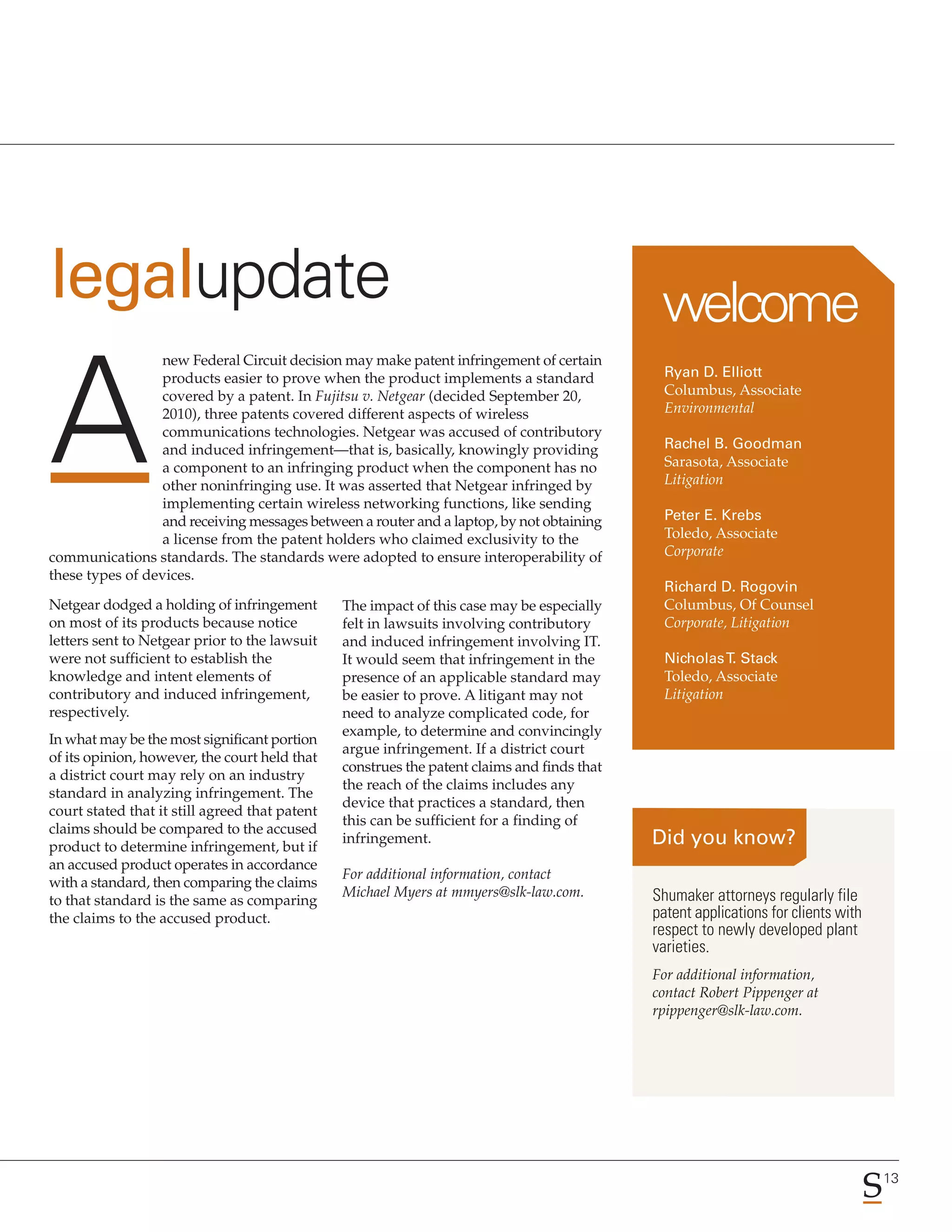 legalupdate                                                                                   welcome
                  new Federal Circuit decision may make patent infringement of certain
                  products easier to prove when the product implements a standard              Ryan D. Elliott
                  covered by a patent. In Fujitsu v. Netgear (decided September 20,            Columbus, Associate
                  2010), three patents covered different aspects of wireless                   Environmental
                  communications technologies. Netgear was accused of contributory
                  and induced infringement—that is, basically, knowingly providing             Rachel B. Goodman
                  a component to an infringing product when the component has no               Sarasota, Associate
                  other noninfringing use. It was asserted that Netgear infringed by           Litigation
                  implementing certain wireless networking functions, like sending
                  and receiving messages between a router and a laptop, by not obtaining       Peter E. Krebs
                  a license from the patent holders who claimed exclusivity to the             Toledo, Associate
communications standards. The standards were adopted to ensure interoperability of             Corporate
these types of devices.
                                                                                               Richard D. Rogovin
Netgear dodged a holding of infringement        The impact of this case may be especially      Columbus, Of Counsel
on most of its products because notice          felt in lawsuits involving contributory        Corporate, Litigation
letters sent to Netgear prior to the lawsuit    and induced infringement involving IT.
were not sufficient to establish the            It would seem that infringement in the         Nicholas T. Stack
knowledge and intent elements of                presence of an applicable standard may         Toledo, Associate
contributory and induced infringement,          be easier to prove. A litigant may not         Litigation
respectively.                                   need to analyze complicated code, for
                                                example, to determine and convincingly
In what may be the most significant portion
                                                argue infringement. If a district court
of its opinion, however, the court held that
                                                construes the patent claims and finds that
a district court may rely on an industry
                                                the reach of the claims includes any
standard in analyzing infringement. The
                                                device that practices a standard, then
court stated that it still agreed that patent
                                                this can be sufficient for a finding of
claims should be compared to the accused
                                                infringement.
product to determine infringement, but if
an accused product operates in accordance
                                                For additional information, contact
with a standard, then comparing the claims
                                                Michael Myers at mmyers@slk-law.com.         Shumaker attorneys regularly file
to that standard is the same as comparing
the claims to the accused product.                                                           patent applications for clients with
                                                                                             respect to newly developed plant
                                                                                             varieties.
                                                                                             For additional information,
                                                                                             contact Robert Pippenger at
                                                                                             rpippenger@slk-law.com.




                                                                                                                                    13
 