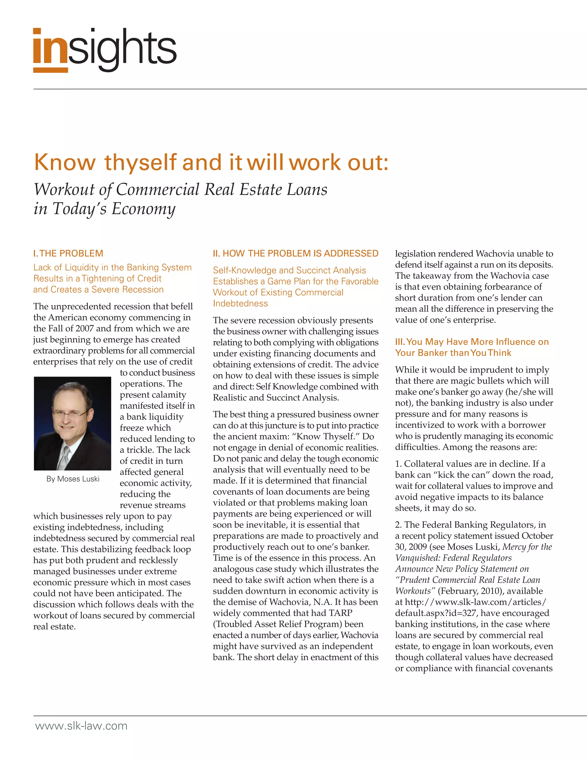 I. THE PROBLEM                                II. HOW THE PROBLEM IS ADDRESSED                  legislation rendered Wachovia unable to
Lack of Liquidity in the Banking System                                                         defend itself against a run on its deposits.
                                              Self-Knowledge and Succinct Analysis
Results in a Tightening of Credit                                                               The takeaway from the Wachovia case
                                              Establishes a Game Plan for the Favorable
and Creates a Severe Recession                                                                  is that even obtaining forbearance of
                                              Workout of Existing Commercial
                                                                                                short duration from one’s lender can
The unprecedented recession that befell       Indebtedness
                                                                                                mean all the difference in preserving the
the American economy commencing in            The severe recession obviously presents           value of one’s enterprise.
the Fall of 2007 and from which we are        the business owner with challenging issues
just beginning to emerge has created          relating to both complying with obligations       III. You May Have More Influence on
extraordinary problems for all commercial     under existing financing documents and            Your Banker than You Think
enterprises that rely on the use of credit    obtaining extensions of credit. The advice
                       to conduct business                                                      While it would be imprudent to imply
                                              on how to deal with these issues is simple
                       operations. The                                                          that there are magic bullets which will
                                              and direct: Self Knowledge combined with
                       present calamity                                                         make one’s banker go away (he/she will
                                              Realistic and Succinct Analysis.
                       manifested itself in                                                     not), the banking industry is also under
                       a bank liquidity       The best thing a pressured business owner         pressure and for many reasons is
                       freeze which           can do at this juncture is to put into practice   incentivized to work with a borrower
                       reduced lending to     the ancient maxim: “Know Thyself.” Do             who is prudently managing its economic
                       a trickle. The lack    not engage in denial of economic realities.       difficulties. Among the reasons are:
                       of credit in turn      Do not panic and delay the tough economic
                                                                                                1. Collateral values are in decline. If a
                       affected general       analysis that will eventually need to be
    By Moses Luski                                                                              bank can “kick the can” down the road,
                       economic activity,     made. If it is determined that financial
                                                                                                wait for collateral values to improve and
                       reducing the           covenants of loan documents are being
                                                                                                avoid negative impacts to its balance
                       revenue streams        violated or that problems making loan
                                                                                                sheets, it may do so.
which businesses rely upon to pay             payments are being experienced or will
existing indebtedness, including              soon be inevitable, it is essential that          2. The Federal Banking Regulators, in
indebtedness secured by commercial real       preparations are made to proactively and          a recent policy statement issued October
estate. This destabilizing feedback loop      productively reach out to one’s banker.           30, 2009 (see Moses Luski, Mercy for the
has put both prudent and recklessly           Time is of the essence in this process. An        Vanquished: Federal Regulators
managed businesses under extreme              analogous case study which illustrates the        Announce New Policy Statement on
economic pressure which in most cases         need to take swift action when there is a         “Prudent Commercial Real Estate Loan
could not have been anticipated. The          sudden downturn in economic activity is           Workouts” (February, 2010), available
discussion which follows deals with the       the demise of Wachovia, N.A. It has been          at http://www.slk-law.com/articles/
workout of loans secured by commercial        widely commented that had TARP                    default.aspx?id=327, have encouraged
real estate.                                  (Troubled Asset Relief Program) been              banking institutions, in the case where
                                              enacted a number of days earlier, Wachovia        loans are secured by commercial real
                                              might have survived as an independent             estate, to engage in loan workouts, even
                                              bank. The short delay in enactment of this        though collateral values have decreased
                                                                                                or compliance with financial covenants




www.slk-law.com
 
