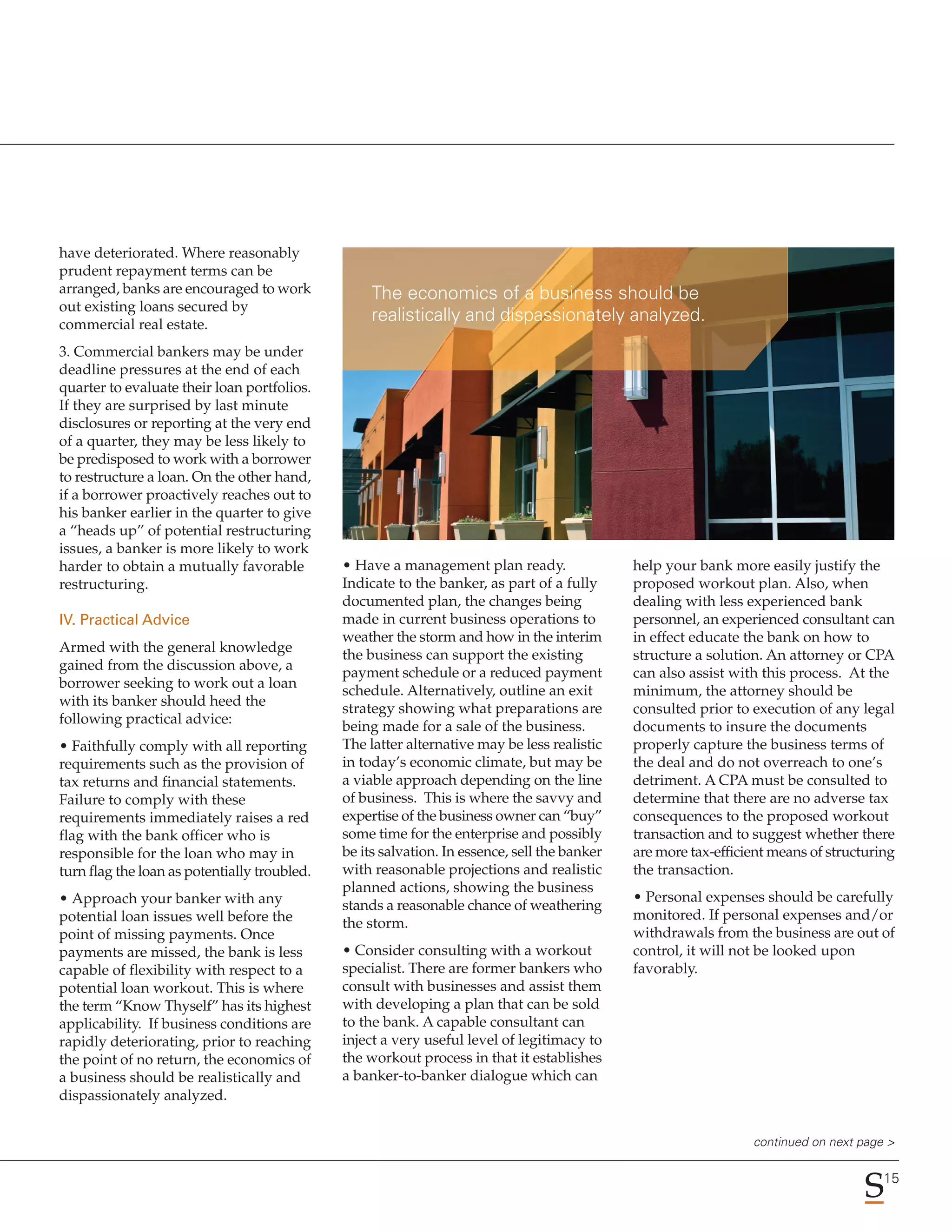 have deteriorated. Where reasonably
prudent repayment terms can be
arranged, banks are encouraged to work             The economics of a business should be
out existing loans secured by
commercial real estate.
                                                   realistically and dispassionately analyzed.
3. Commercial bankers may be under
deadline pressures at the end of each
quarter to evaluate their loan portfolios.
If they are surprised by last minute
disclosures or reporting at the very end
of a quarter, they may be less likely to
be predisposed to work with a borrower
to restructure a loan. On the other hand,
if a borrower proactively reaches out to
his banker earlier in the quarter to give
a “heads up” of potential restructuring
issues, a banker is more likely to work
harder to obtain a mutually favorable         • Have a management plan ready.                 help your bank more easily justify the
restructuring.                                Indicate to the banker, as part of a fully      proposed workout plan. Also, when
                                              documented plan, the changes being              dealing with less experienced bank
IV. Practical Advice                          made in current business operations to          personnel, an experienced consultant can
                                              weather the storm and how in the interim        in effect educate the bank on how to
Armed with the general knowledge
                                              the business can support the existing           structure a solution. An attorney or CPA
gained from the discussion above, a
                                              payment schedule or a reduced payment           can also assist with this process. At the
borrower seeking to work out a loan
                                              schedule. Alternatively, outline an exit        minimum, the attorney should be
with its banker should heed the
                                              strategy showing what preparations are          consulted prior to execution of any legal
following practical advice:
                                              being made for a sale of the business.          documents to insure the documents
• Faithfully comply with all reporting        The latter alternative may be less realistic    properly capture the business terms of
requirements such as the provision of         in today’s economic climate, but may be         the deal and do not overreach to one’s
tax returns and financial statements.         a viable approach depending on the line         detriment. A CPA must be consulted to
Failure to comply with these                  of business. This is where the savvy and        determine that there are no adverse tax
requirements immediately raises a red         expertise of the business owner can “buy”       consequences to the proposed workout
flag with the bank officer who is             some time for the enterprise and possibly       transaction and to suggest whether there
responsible for the loan who may in           be its salvation. In essence, sell the banker   are more tax-efficient means of structuring
turn flag the loan as potentially troubled.   with reasonable projections and realistic       the transaction.
                                              planned actions, showing the business
• Approach your banker with any                                                               • Personal expenses should be carefully
                                              stands a reasonable chance of weathering
potential loan issues well before the                                                         monitored. If personal expenses and/or
                                              the storm.
point of missing payments. Once                                                               withdrawals from the business are out of
payments are missed, the bank is less         • Consider consulting with a workout            control, it will not be looked upon
capable of flexibility with respect to a      specialist. There are former bankers who        favorably.
potential loan workout. This is where         consult with businesses and assist them
the term “Know Thyself” has its highest       with developing a plan that can be sold
applicability. If business conditions are     to the bank. A capable consultant can
rapidly deteriorating, prior to reaching      inject a very useful level of legitimacy to
the point of no return, the economics of      the workout process in that it establishes
a business should be realistically and        a banker-to-banker dialogue which can
dispassionately analyzed.


                                                                                                                 continued on next page >

                                                                                                                                       15
 