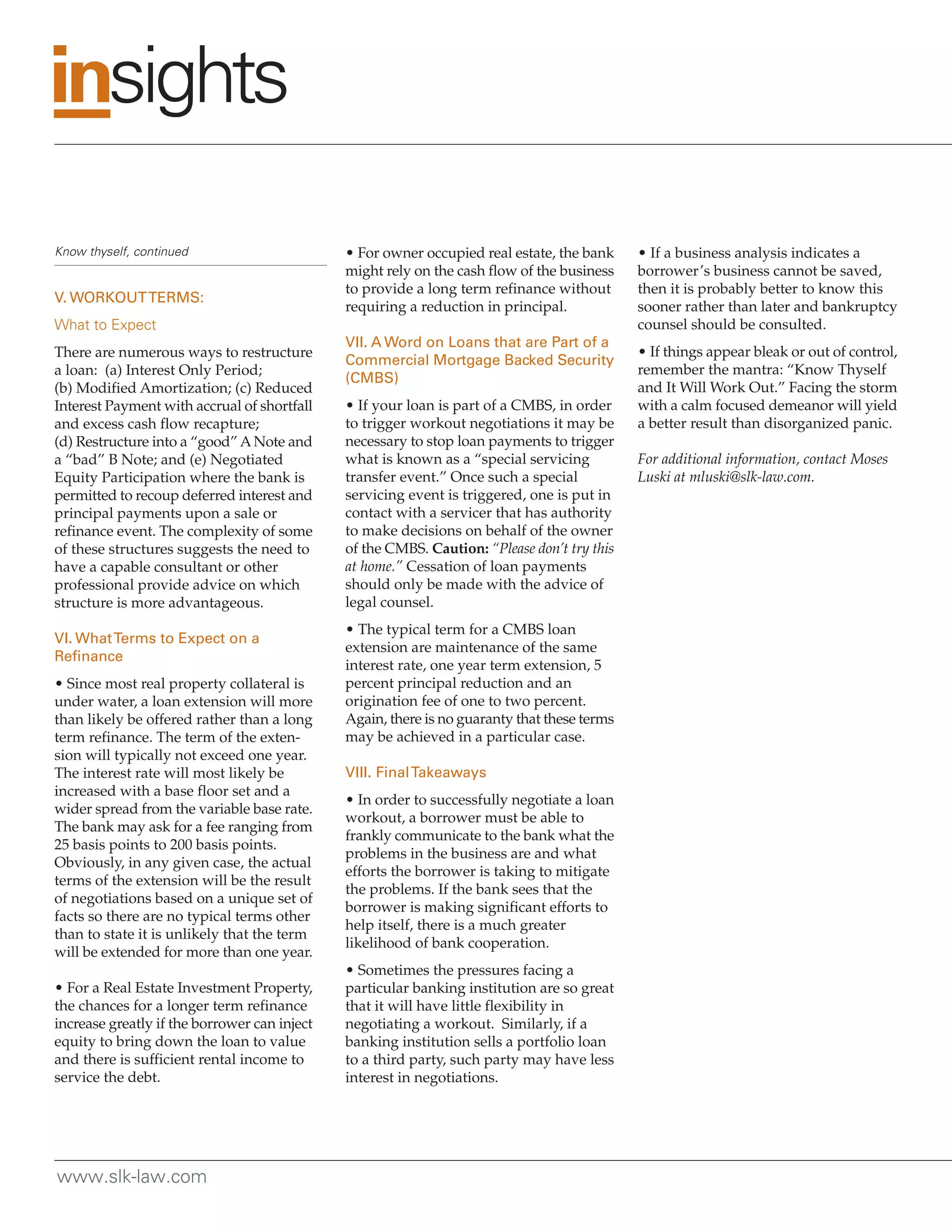 Know thyself, continued                       • For owner occupied real estate, the bank     • If a business analysis indicates a
                                              might rely on the cash flow of the business    borrower’s business cannot be saved,
                                              to provide a long term refinance without       then it is probably better to know this
V. WORKOUT TERMS:
                                              requiring a reduction in principal.            sooner rather than later and bankruptcy
What to Expect                                                                               counsel should be consulted.
                                              VII. A Word on Loans that are Part of a
There are numerous ways to restructure                                                       • If things appear bleak or out of control,
                                              Commercial Mortgage Backed Security
a loan: (a) Interest Only Period;                                                            remember the mantra: “Know Thyself
                                              (CMBS)
(b) Modified Amortization; (c) Reduced                                                       and It Will Work Out.” Facing the storm
Interest Payment with accrual of shortfall    • If your loan is part of a CMBS, in order     with a calm focused demeanor will yield
and excess cash flow recapture;               to trigger workout negotiations it may be      a better result than disorganized panic.
(d) Restructure into a “good” A Note and      necessary to stop loan payments to trigger
a “bad” B Note; and (e) Negotiated            what is known as a “special servicing          For additional information, contact Moses
Equity Participation where the bank is        transfer event.” Once such a special           Luski at mluski@slk-law.com.
permitted to recoup deferred interest and     servicing event is triggered, one is put in
principal payments upon a sale or             contact with a servicer that has authority
refinance event. The complexity of some       to make decisions on behalf of the owner
of these structures suggests the need to      of the CMBS. Caution: “Please don’t try this
have a capable consultant or other            at home.” Cessation of loan payments
professional provide advice on which          should only be made with the advice of
structure is more advantageous.               legal counsel.
                                              • The typical term for a CMBS loan
VI. What Terms to Expect on a
                                              extension are maintenance of the same
Refinance
                                              interest rate, one year term extension, 5
• Since most real property collateral is      percent principal reduction and an
under water, a loan extension will more       origination fee of one to two percent.
than likely be offered rather than a long     Again, there is no guaranty that these terms
term refinance. The term of the exten-        may be achieved in a particular case.
sion will typically not exceed one year.
The interest rate will most likely be         VIII. Final Takeaways
increased with a base floor set and a
                                              • In order to successfully negotiate a loan
wider spread from the variable base rate.
                                              workout, a borrower must be able to
The bank may ask for a fee ranging from
                                              frankly communicate to the bank what the
25 basis points to 200 basis points.
                                              problems in the business are and what
Obviously, in any given case, the actual
                                              efforts the borrower is taking to mitigate
terms of the extension will be the result
                                              the problems. If the bank sees that the
of negotiations based on a unique set of
                                              borrower is making significant efforts to
facts so there are no typical terms other
                                              help itself, there is a much greater
than to state it is unlikely that the term
                                              likelihood of bank cooperation.
will be extended for more than one year.
                                              • Sometimes the pressures facing a
• For a Real Estate Investment Property,      particular banking institution are so great
the chances for a longer term refinance       that it will have little flexibility in
increase greatly if the borrower can inject   negotiating a workout. Similarly, if a
equity to bring down the loan to value        banking institution sells a portfolio loan
and there is sufficient rental income to      to a third party, such party may have less
service the debt.                             interest in negotiations.




www.slk-law.com
 