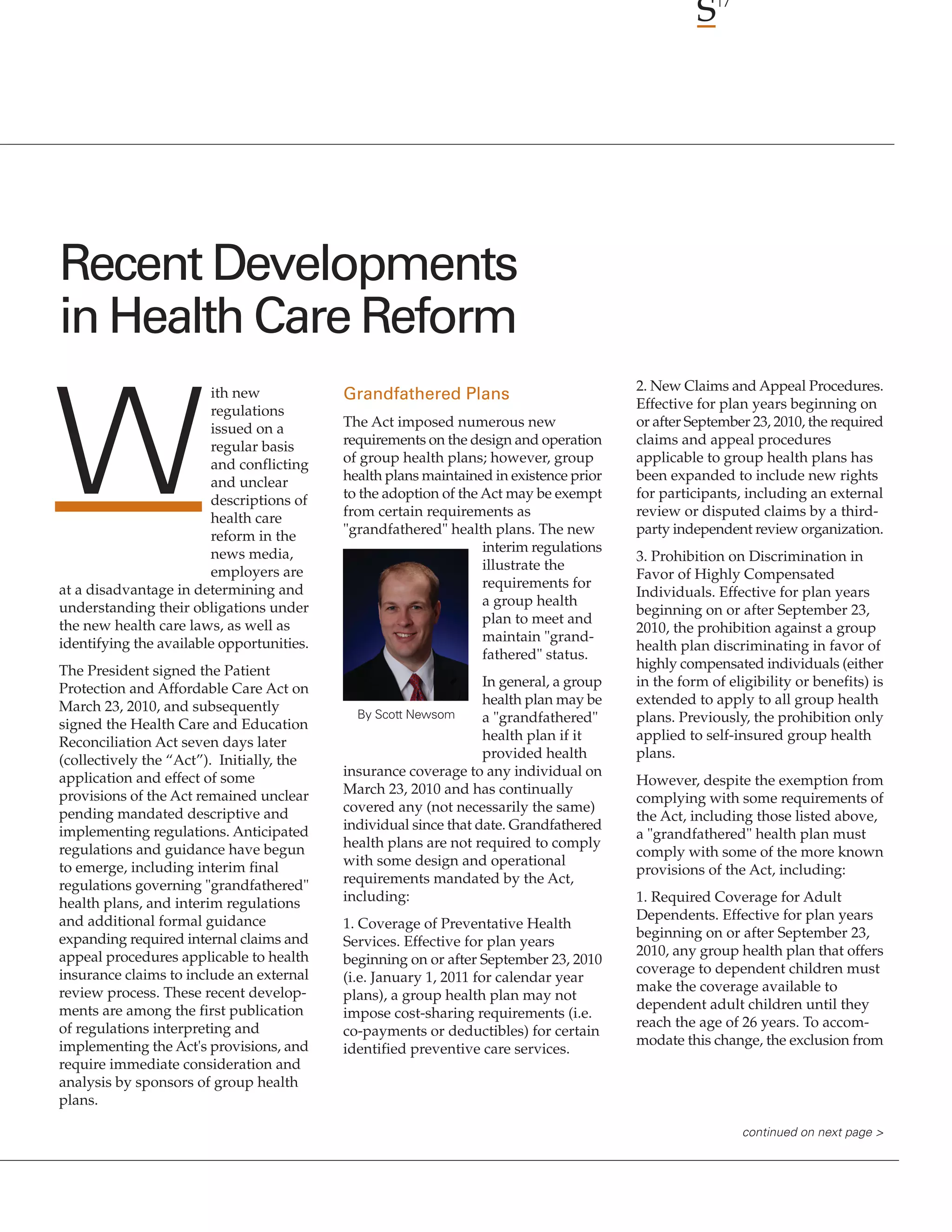 17




Recent Developments
in Health Care Reform
                        ith new                                                         2. New Claims and Appeal Procedures.




W
                                           Grandfathered Plans
                        regulations                                                     Effective for plan years beginning on
                        issued on a        The Act imposed numerous new                 or after September 23, 2010, the required
                        regular basis      requirements on the design and operation     claims and appeal procedures
                        and conflicting    of group health plans; however, group        applicable to group health plans has
                        and unclear        health plans maintained in existence prior   been expanded to include new rights
                        descriptions of    to the adoption of the Act may be exempt     for participants, including an external
                        health care        from certain requirements as                 review or disputed claims by a third-
                        reform in the      "grandfathered" health plans. The new        party independent review organization.
                        news media,                               interim regulations
                                                                                        3. Prohibition on Discrimination in
                        employers are                             illustrate the
                                                                                        Favor of Highly Compensated
at a disadvantage in determining and                              requirements for
                                                                                        Individuals. Effective for plan years
understanding their obligations under                             a group health
                                                                                        beginning on or after September 23,
the new health care laws, as well as                              plan to meet and
                                                                                        2010, the prohibition against a group
identifying the available opportunities.                          maintain "grand-
                                                                                        health plan discriminating in favor of
                                                                  fathered" status.
The President signed the Patient                                                        highly compensated individuals (either
Protection and Affordable Care Act on                             In general, a group   in the form of eligibility or benefits) is
March 23, 2010, and subsequently                                  health plan may be    extended to apply to all group health
                                             By Scott Newsom      a "grandfathered"     plans. Previously, the prohibition only
signed the Health Care and Education
Reconciliation Act seven days later                               health plan if it     applied to self-insured group health
(collectively the “Act”). Initially, the                          provided health       plans.
application and effect of some             insurance coverage to any individual on
                                                                                        However, despite the exemption from
provisions of the Act remained unclear     March 23, 2010 and has continually
                                                                                        complying with some requirements of
pending mandated descriptive and           covered any (not necessarily the same)
                                                                                        the Act, including those listed above,
implementing regulations. Anticipated      individual since that date. Grandfathered
                                                                                        a "grandfathered" health plan must
regulations and guidance have begun        health plans are not required to comply
                                                                                        comply with some of the more known
to emerge, including interim final         with some design and operational
                                                                                        provisions of the Act, including:
regulations governing "grandfathered"      requirements mandated by the Act,
health plans, and interim regulations      including:                                   1. Required Coverage for Adult
and additional formal guidance                                                          Dependents. Effective for plan years
                                           1. Coverage of Preventative Health
expanding required internal claims and                                                  beginning on or after September 23,
                                           Services. Effective for plan years
appeal procedures applicable to health                                                  2010, any group health plan that offers
                                           beginning on or after September 23, 2010
insurance claims to include an external                                                 coverage to dependent children must
                                           (i.e. January 1, 2011 for calendar year
review process. These recent develop-                                                   make the coverage available to
                                           plans), a group health plan may not
ments are among the first publication                                                   dependent adult children until they
                                           impose cost-sharing requirements (i.e.
of regulations interpreting and                                                         reach the age of 26 years. To accom-
                                           co-payments or deductibles) for certain
implementing the Act's provisions, and                                                  modate this change, the exclusion from
                                           identified preventive care services.
require immediate consideration and
analysis by sponsors of group health
plans.

                                                                                                          continued on next page >
 
