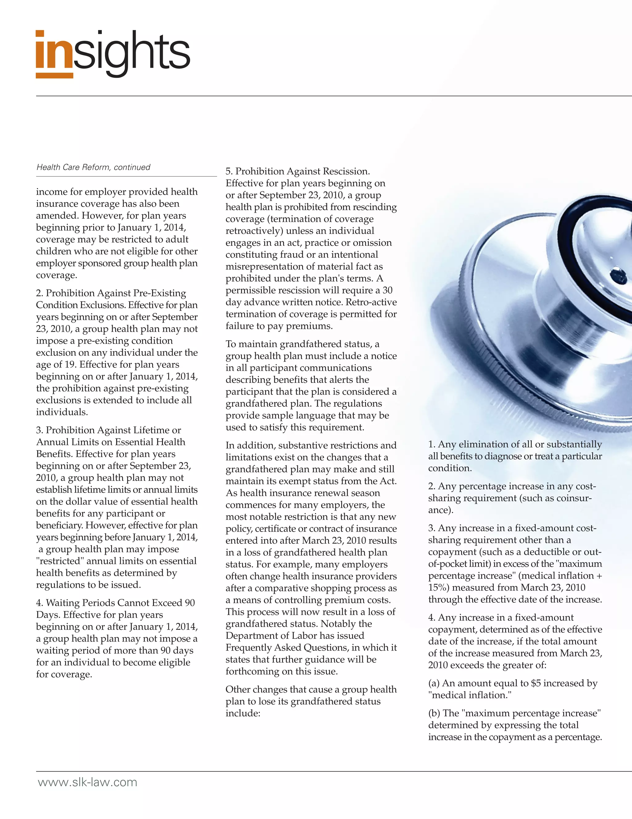 Health Care Reform, continued
                                             5. Prohibition Against Rescission.
                                             Effective for plan years beginning on
income for employer provided health          or after September 23, 2010, a group
insurance coverage has also been             health plan is prohibited from rescinding
amended. However, for plan years             coverage (termination of coverage
beginning prior to January 1, 2014,          retroactively) unless an individual
coverage may be restricted to adult          engages in an act, practice or omission
children who are not eligible for other      constituting fraud or an intentional
employer sponsored group health plan         misrepresentation of material fact as
coverage.                                    prohibited under the plan's terms. A
2. Prohibition Against Pre-Existing          permissible rescission will require a 30
Condition Exclusions. Effective for plan     day advance written notice. Retro-active
years beginning on or after September        termination of coverage is permitted for
23, 2010, a group health plan may not        failure to pay premiums.
impose a pre-existing condition              To maintain grandfathered status, a
exclusion on any individual under the        group health plan must include a notice
age of 19. Effective for plan years          in all participant communications
beginning on or after January 1, 2014,       describing benefits that alerts the
the prohibition against pre-existing         participant that the plan is considered a
exclusions is extended to include all        grandfathered plan. The regulations
individuals.                                 provide sample language that may be
3. Prohibition Against Lifetime or           used to satisfy this requirement.
Annual Limits on Essential Health            In addition, substantive restrictions and      1. Any elimination of all or substantially
Benefits. Effective for plan years           limitations exist on the changes that a        all benefits to diagnose or treat a particular
beginning on or after September 23,          grandfathered plan may make and still          condition.
2010, a group health plan may not            maintain its exempt status from the Act.
establish lifetime limits or annual limits                                                  2. Any percentage increase in any cost-
                                             As health insurance renewal season
on the dollar value of essential health                                                     sharing requirement (such as coinsur-
                                             commences for many employers, the
benefits for any participant or                                                             ance).
                                             most notable restriction is that any new
beneficiary. However, effective for plan     policy, certificate or contract of insurance   3. Any increase in a fixed-amount cost-
years beginning before January 1, 2014,      entered into after March 23, 2010 results      sharing requirement other than a
 a group health plan may impose              in a loss of grandfathered health plan         copayment (such as a deductible or out-
"restricted" annual limits on essential      status. For example, many employers            of-pocket limit) in excess of the "maximum
health benefits as determined by             often change health insurance providers        percentage increase" (medical inflation +
regulations to be issued.                    after a comparative shopping process as        15%) measured from March 23, 2010
4. Waiting Periods Cannot Exceed 90          a means of controlling premium costs.          through the effective date of the increase.
Days. Effective for plan years               This process will now result in a loss of
                                                                                            4. Any increase in a fixed-amount
beginning on or after January 1, 2014,       grandfathered status. Notably the
                                                                                            copayment, determined as of the effective
a group health plan may not impose a         Department of Labor has issued
                                                                                            date of the increase, if the total amount
waiting period of more than 90 days          Frequently Asked Questions, in which it
                                                                                            of the increase measured from March 23,
for an individual to become eligible         states that further guidance will be
                                                                                            2010 exceeds the greater of:
for coverage.                                forthcoming on this issue.
                                                                                            (a) An amount equal to $5 increased by
                                             Other changes that cause a group health
                                                                                            "medical inflation."
                                             plan to lose its grandfathered status
                                             include:                                       (b) The "maximum percentage increase"
                                                                                            determined by expressing the total
                                                                                            increase in the copayment as a percentage.



www.slk-law.com
 