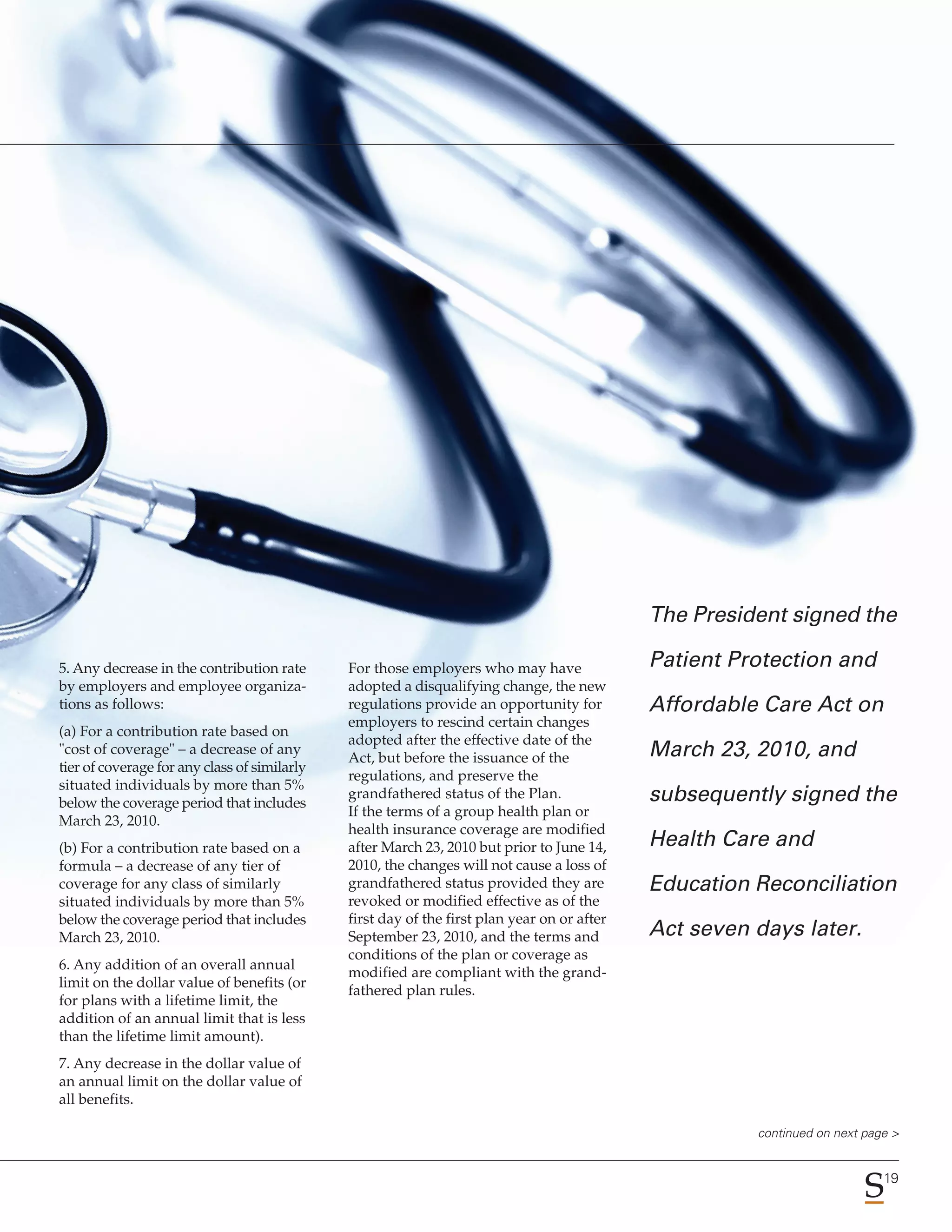 The President signed the

5. Any decrease in the contribution rate      For those employers who may have               Patient Protection and
by employers and employee organiza-           adopted a disqualifying change, the new
tions as follows:                             regulations provide an opportunity for         Affordable Care Act on
                                              employers to rescind certain changes
(a) For a contribution rate based on
                                              adopted after the effective date of the
"cost of coverage" – a decrease of any
                                              Act, but before the issuance of the            March 23, 2010, and
tier of coverage for any class of similarly
                                              regulations, and preserve the
situated individuals by more than 5%
below the coverage period that includes
                                              grandfathered status of the Plan.              subsequently signed the
                                              If the terms of a group health plan or
March 23, 2010.
                                              health insurance coverage are modified
(b) For a contribution rate based on a        after March 23, 2010 but prior to June 14,     Health Care and
formula – a decrease of any tier of           2010, the changes will not cause a loss of
coverage for any class of similarly           grandfathered status provided they are         Education Reconciliation
situated individuals by more than 5%          revoked or modified effective as of the
below the coverage period that includes       first day of the first plan year on or after
March 23, 2010.                               September 23, 2010, and the terms and          Act seven days later.
                                              conditions of the plan or coverage as
6. Any addition of an overall annual
                                              modified are compliant with the grand-
limit on the dollar value of benefits (or
                                              fathered plan rules.
for plans with a lifetime limit, the
addition of an annual limit that is less
than the lifetime limit amount).
7. Any decrease in the dollar value of
an annual limit on the dollar value of
all benefits.

                                                                                                       continued on next page >


                                                                                                                            19
 