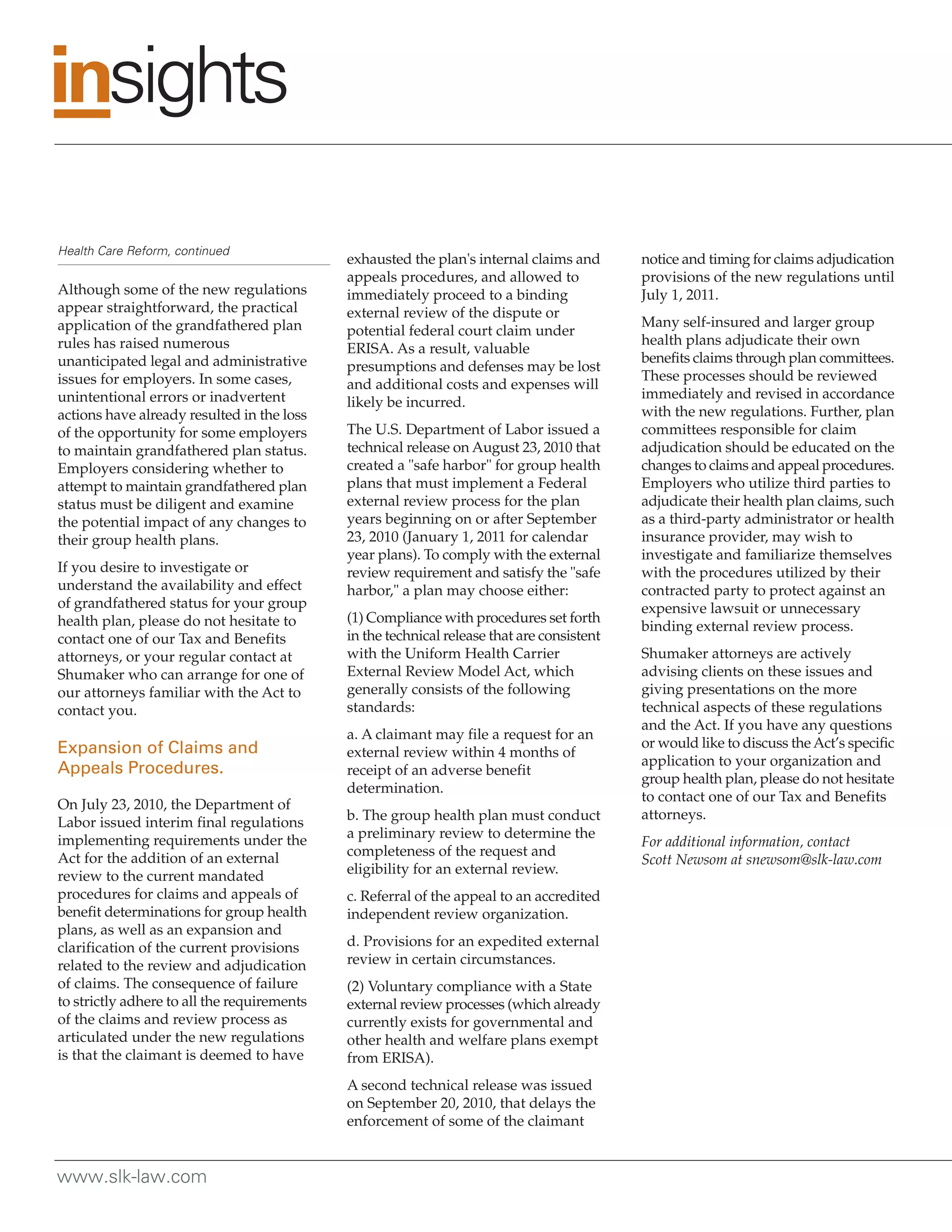 Health Care Reform, continued
                                             exhausted the plan's internal claims and       notice and timing for claims adjudication
                                             appeals procedures, and allowed to             provisions of the new regulations until
Although some of the new regulations         immediately proceed to a binding               July 1, 2011.
appear straightforward, the practical        external review of the dispute or
application of the grandfathered plan                                                       Many self-insured and larger group
                                             potential federal court claim under
rules has raised numerous                                                                   health plans adjudicate their own
                                             ERISA. As a result, valuable
unanticipated legal and administrative                                                      benefits claims through plan committees.
                                             presumptions and defenses may be lost
issues for employers. In some cases,                                                        These processes should be reviewed
                                             and additional costs and expenses will
unintentional errors or inadvertent                                                         immediately and revised in accordance
                                             likely be incurred.
actions have already resulted in the loss                                                   with the new regulations. Further, plan
of the opportunity for some employers        The U.S. Department of Labor issued a          committees responsible for claim
to maintain grandfathered plan status.       technical release on August 23, 2010 that      adjudication should be educated on the
Employers considering whether to             created a "safe harbor" for group health       changes to claims and appeal procedures.
attempt to maintain grandfathered plan       plans that must implement a Federal            Employers who utilize third parties to
status must be diligent and examine          external review process for the plan           adjudicate their health plan claims, such
the potential impact of any changes to       years beginning on or after September          as a third-party administrator or health
their group health plans.                    23, 2010 (January 1, 2011 for calendar         insurance provider, may wish to
                                             year plans). To comply with the external       investigate and familiarize themselves
If you desire to investigate or              review requirement and satisfy the "safe       with the procedures utilized by their
understand the availability and effect       harbor," a plan may choose either:             contracted party to protect against an
of grandfathered status for your group                                                      expensive lawsuit or unnecessary
health plan, please do not hesitate to       (1) Compliance with procedures set forth
                                                                                            binding external review process.
contact one of our Tax and Benefits          in the technical release that are consistent
attorneys, or your regular contact at        with the Uniform Health Carrier                Shumaker attorneys are actively
Shumaker who can arrange for one of          External Review Model Act, which               advising clients on these issues and
our attorneys familiar with the Act to       generally consists of the following            giving presentations on the more
contact you.                                 standards:                                     technical aspects of these regulations
                                                                                            and the Act. If you have any questions
                                             a. A claimant may file a request for an
Expansion of Claims and                                                                     or would like to discuss the Act’s specific
                                             external review within 4 months of
                                                                                            application to your organization and
Appeals Procedures.                          receipt of an adverse benefit
                                                                                            group health plan, please do not hesitate
                                             determination.
                                                                                            to contact one of our Tax and Benefits
On July 23, 2010, the Department of
                                             b. The group health plan must conduct          attorneys.
Labor issued interim final regulations
implementing requirements under the          a preliminary review to determine the
                                                                                            For additional information, contact
Act for the addition of an external          completeness of the request and
                                                                                            Scott Newsom at snewsom@slk-law.com
review to the current mandated               eligibility for an external review.
procedures for claims and appeals of         c. Referral of the appeal to an accredited
benefit determinations for group health      independent review organization.
plans, as well as an expansion and
clarification of the current provisions      d. Provisions for an expedited external
related to the review and adjudication       review in certain circumstances.
of claims. The consequence of failure        (2) Voluntary compliance with a State
to strictly adhere to all the requirements   external review processes (which already
of the claims and review process as          currently exists for governmental and
articulated under the new regulations        other health and welfare plans exempt
is that the claimant is deemed to have       from ERISA).
                                             A second technical release was issued
                                             on September 20, 2010, that delays the
                                             enforcement of some of the claimant


www.slk-law.com
 