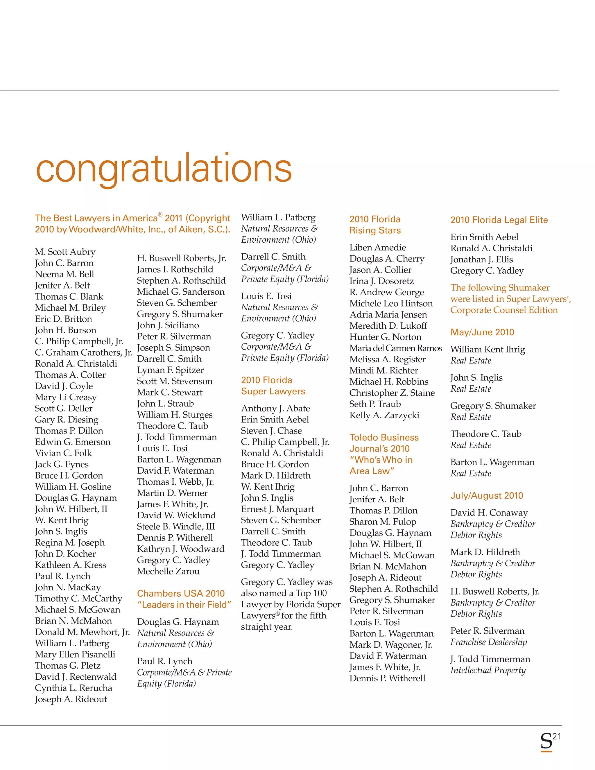 congratulations
                                ®
The Best Lawyers in America 2011 (Copyright          William L. Patberg         2010 Florida             2010 Florida Legal Elite
2010 by Woodward/White, Inc., of Aiken, S.C.).       Natural Resources &        Rising Stars
                                                     Environment (Ohio)                                  Erin Smith Aebel
M. Scott Aubry                                                                  Liben Amedie             Ronald A. Christaldi
                           H. Buswell Roberts, Jr.   Darrell C. Smith           Douglas A. Cherry        Jonathan J. Ellis
John C. Barron
                           James I. Rothschild       Corporate/M&A &            Jason A. Collier         Gregory C. Yadley
Neema M. Bell
                           Stephen A. Rothschild     Private Equity (Florida)   Irina J. Dosoretz
Jenifer A. Belt                                                                                          The following Shumaker
                           Michael G. Sanderson      Louis E. Tosi              R. Andrew George
Thomas C. Blank                                                                                          were listed in Super Lawyers ,  ®

                           Steven G. Schember        Natural Resources &        Michele Leo Hintson
Michael M. Briley                                                                                        Corporate Counsel Edition
                           Gregory S. Shumaker       Environment (Ohio)         Adria Maria Jensen
Eric D. Britton
                           John J. Siciliano                                    Meredith D. Lukoff
John H. Burson                                                                                           May/June 2010
                           Peter R. Silverman        Gregory C. Yadley          Hunter G. Norton
C. Philip Campbell, Jr.
                           Joseph S. Simpson         Corporate/M&A &            Maria del Carmen Ramos   William Kent Ihrig
C. Graham Carothers, Jr.
                           Darrell C. Smith          Private Equity (Florida)   Melissa A. Register      Real Estate
Ronald A. Christaldi
                           Lyman F. Spitzer                                     Mindi M. Richter
Thomas A. Cotter                                                                                         John S. Inglis
                           Scott M. Stevenson        2010 Florida               Michael H. Robbins
David J. Coyle                                                                                           Real Estate
                           Mark C. Stewart           Super Lawyers              Christopher Z. Staine
Mary Li Creasy
                           John L. Straub                                       Seth P. Traub            Gregory S. Shumaker
Scott G. Deller                                      Anthony J. Abate
                           William H. Sturges                                   Kelly A. Zarzycki        Real Estate
Gary R. Diesing                                      Erin Smith Aebel
                           Theodore C. Taub
Thomas P. Dillon                                     Steven J. Chase                                     Theodore C. Taub
                           J. Todd Timmerman                                    Toledo Business
Edwin G. Emerson                                     C. Philip Campbell, Jr.                             Real Estate
                           Louis E. Tosi                                        Journal’s 2010
Vivian C. Folk                                       Ronald A. Christaldi
                           Barton L. Wagenman                                   “Who’s Who in            Barton L. Wagenman
Jack G. Fynes                                        Bruce H. Gordon
                           David F. Waterman                                    Area Law”                Real Estate
Bruce H. Gordon                                      Mark D. Hildreth
                           Thomas I. Webb, Jr.
William H. Gosline                                   W. Kent Ihrig           John C. Barron
                           Martin D. Werner                                                              July/August 2010
Douglas G. Haynam                                    John S. Inglis          Jenifer A. Belt
                           James F. White, Jr.
John W. Hilbert, II                                  Ernest J. Marquart      Thomas P. Dillon            David H. Conaway
                           David W. Wicklund
W. Kent Ihrig                                        Steven G. Schember      Sharon M. Fulop             Bankruptcy & Creditor
                           Steele B. Windle, III
John S. Inglis                                       Darrell C. Smith        Douglas G. Haynam           Debtor Rights
                           Dennis P. Witherell
Regina M. Joseph                                     Theodore C. Taub        John W. Hilbert, II
                           Kathryn J. Woodward                                                           Mark D. Hildreth
John D. Kocher                                       J. Todd Timmerman       Michael S. McGowan
                           Gregory C. Yadley                                                             Bankruptcy & Creditor
Kathleen A. Kress                                    Gregory C. Yadley       Brian N. McMahon
                           Mechelle Zarou                                                                Debtor Rights
Paul R. Lynch                                                                Joseph A. Rideout
                                                    Gregory C. Yadley was
John N. MacKay                                                               Stephen A. Rothschild       H. Buswell Roberts, Jr.
                           Chambers USA 2010        also named a Top 100
Timothy C. McCarthy                                                          Gregory S. Shumaker         Bankruptcy & Creditor
                           “Leaders in their Field” Lawyer by Florida Super
Michael S. McGowan                                           ® for the fifth Peter R. Silverman          Debtor Rights
                                                    Lawyers
Brian N. McMahon           Douglas G. Haynam                                 Louis E. Tosi
                                                    straight year.                                       Peter R. Silverman
Donald M. Mewhort, Jr.     Natural Resources &                               Barton L. Wagenman
William L. Patberg         Environment (Ohio)                                Mark D. Wagoner, Jr.        Franchise Dealership
Mary Ellen Pisanelli                                                         David F. Waterman
                           Paul R. Lynch                                                                 J. Todd Timmerman
Thomas G. Pletz                                                              James F. White, Jr.
                           Corporate/M&A & Private                                                       Intellectual Property
David J. Rectenwald                                                          Dennis P. Witherell
Cynthia L. Rerucha         Equity (Florida)
Joseph A. Rideout



                                                                                                                                    21
 