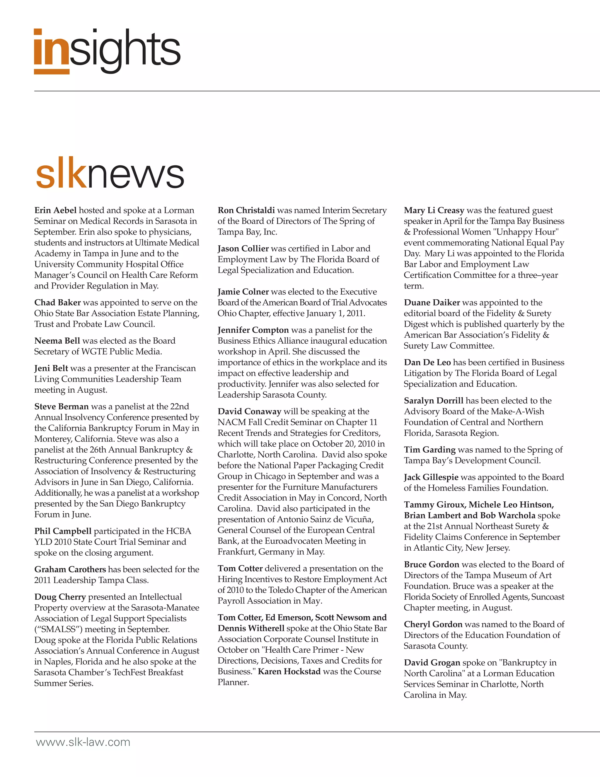 slknews
Erin Aebel hosted and spoke at a Lorman         Ron Christaldi was named Interim Secretary       Mary Li Creasy was the featured guest
Seminar on Medical Records in Sarasota in       of the Board of Directors of The Spring of       speaker in April for the Tampa Bay Business
September. Erin also spoke to physicians,       Tampa Bay, Inc.                                  & Professional Women "Unhappy Hour"
students and instructors at Ultimate Medical                                                     event commemorating National Equal Pay
                                                Jason Collier was certified in Labor and
Academy in Tampa in June and to the                                                              Day. Mary Li was appointed to the Florida
                                                Employment Law by The Florida Board of
University Community Hospital Office                                                             Bar Labor and Employment Law
                                                Legal Specialization and Education.
Manager’s Council on Health Care Reform                                                          Certification Committee for a three–year
and Provider Regulation in May.                                                                  term.
                                                Jamie Colner was elected to the Executive
Chad Baker was appointed to serve on the        Board of the American Board of Trial Advocates   Duane Daiker was appointed to the
Ohio State Bar Association Estate Planning,     Ohio Chapter, effective January 1, 2011.         editorial board of the Fidelity & Surety
Trust and Probate Law Council.                                                                   Digest which is published quarterly by the
                                                Jennifer Compton was a panelist for the
                                                                                                 American Bar Association’s Fidelity &
Neema Bell was elected as the Board             Business Ethics Alliance inaugural education
                                                                                                 Surety Law Committee.
Secretary of WGTE Public Media.                 workshop in April. She discussed the
                                                importance of ethics in the workplace and its    Dan De Leo has been certified in Business
Jeni Belt was a presenter at the Franciscan
                                                impact on effective leadership and               Litigation by The Florida Board of Legal
Living Communities Leadership Team
                                                productivity. Jennifer was also selected for     Specialization and Education.
meeting in August.
                                                Leadership Sarasota County.
                                                                                                 Saralyn Dorrill has been elected to the
Steve Berman was a panelist at the 22nd
                                                David Conaway will be speaking at the            Advisory Board of the Make-A-Wish
Annual Insolvency Conference presented by
                                                NACM Fall Credit Seminar on Chapter 11           Foundation of Central and Northern
the California Bankruptcy Forum in May in
                                                Recent Trends and Strategies for Creditors,      Florida, Sarasota Region.
Monterey, California. Steve was also a
                                                which will take place on October 20, 2010 in
panelist at the 26th Annual Bankruptcy &                                                         Tim Garding was named to the Spring of
                                                Charlotte, North Carolina. David also spoke
Restructuring Conference presented by the                                                        Tampa Bay’s Development Council.
                                                before the National Paper Packaging Credit
Association of Insolvency & Restructuring
                                                Group in Chicago in September and was a          Jack Gillespie was appointed to the Board
Advisors in June in San Diego, California.
                                                presenter for the Furniture Manufacturers        of the Homeless Families Foundation.
Additionally, he was a panelist at a workshop
                                                Credit Association in May in Concord, North
presented by the San Diego Bankruptcy                                                            Tammy Giroux, Michele Leo Hintson,
                                                Carolina. David also participated in the
Forum in June.                                                                                   Brian Lambert and Bob Warchola spoke
                                                presentation of Antonio Sainz de Vicuña,
                                                General Counsel of the European Central          at the 21st Annual Northeast Surety &
Phil Campbell participated in the HCBA
                                                Bank, at the Euroadvocaten Meeting in            Fidelity Claims Conference in September
YLD 2010 State Court Trial Seminar and
                                                Frankfurt, Germany in May.                       in Atlantic City, New Jersey.
spoke on the closing argument.
                                                Tom Cotter delivered a presentation on the       Bruce Gordon was elected to the Board of
Graham Carothers has been selected for the
                                                Hiring Incentives to Restore Employment Act      Directors of the Tampa Museum of Art
2011 Leadership Tampa Class.
                                                of 2010 to the Toledo Chapter of the American    Foundation. Bruce was a speaker at the
Doug Cherry presented an Intellectual           Payroll Association in May.                      Florida Society of Enrolled Agents, Suncoast
Property overview at the Sarasota-Manatee                                                        Chapter meeting, in August.
Association of Legal Support Specialists        Tom Cotter, Ed Emerson, Scott Newsom and
                                                Dennis Witherell spoke at the Ohio State Bar     Cheryl Gordon was named to the Board of
(“SMALSS”) meeting in September.
                                                Association Corporate Counsel Institute in       Directors of the Education Foundation of
Doug spoke at the Florida Public Relations
                                                October on "Health Care Primer - New             Sarasota County.
Association’s Annual Conference in August
in Naples, Florida and he also spoke at the     Directions, Decisions, Taxes and Credits for     David Grogan spoke on "Bankruptcy in
Sarasota Chamber’s TechFest Breakfast           Business." Karen Hockstad was the Course         North Carolina" at a Lorman Education
Summer Series.                                  Planner.                                         Services Seminar in Charlotte, North
                                                                                                 Carolina in May.




www.slk-law.com
 