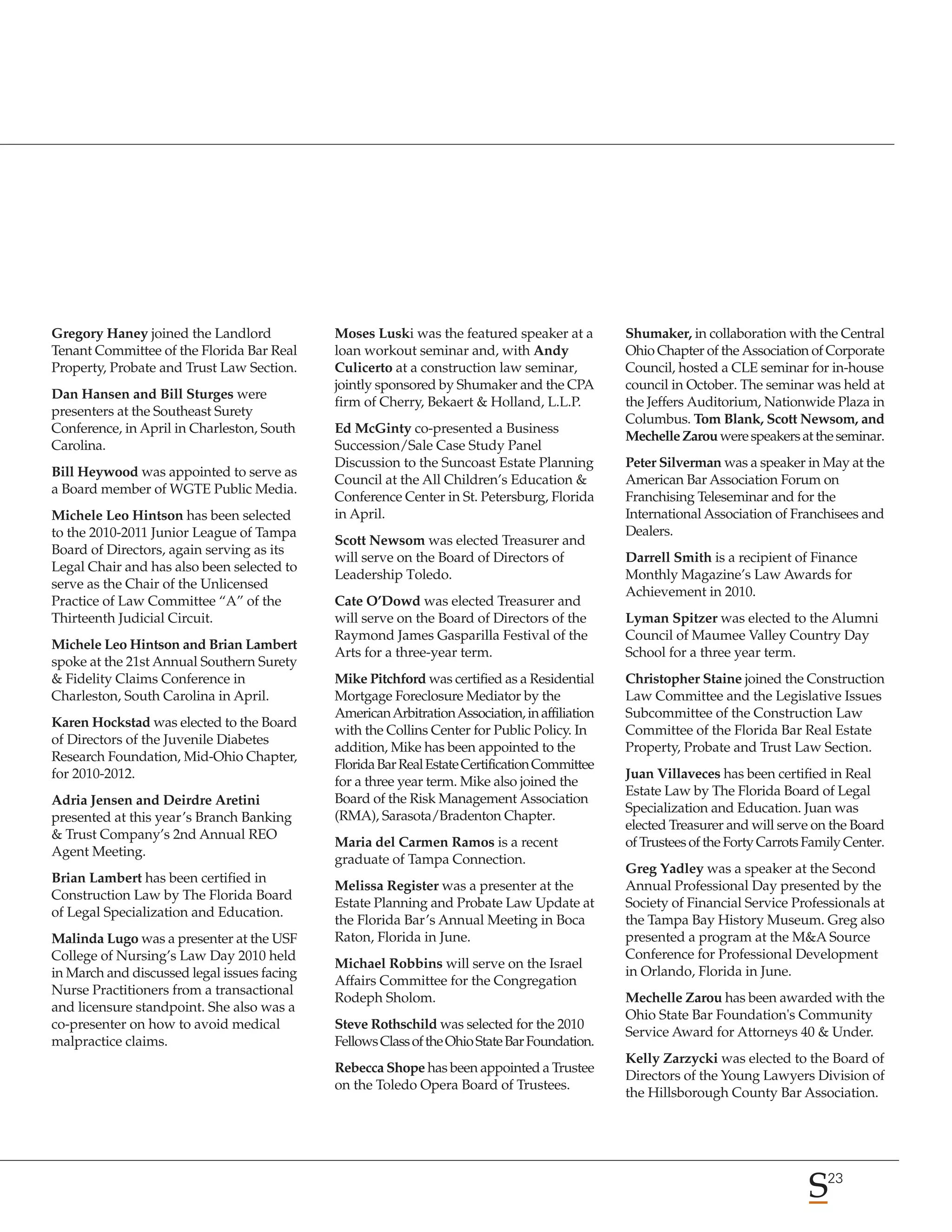 Gregory Haney joined the Landlord            Moses Luski was the featured speaker at a          Shumaker, in collaboration with the Central
Tenant Committee of the Florida Bar Real     loan workout seminar and, with Andy                Ohio Chapter of the Association of Corporate
Property, Probate and Trust Law Section.     Culicerto at a construction law seminar,           Council, hosted a CLE seminar for in-house
                                             jointly sponsored by Shumaker and the CPA          council in October. The seminar was held at
Dan Hansen and Bill Sturges were
                                             firm of Cherry, Bekaert & Holland, L.L.P.          the Jeffers Auditorium, Nationwide Plaza in
presenters at the Southeast Surety
                                                                                                Columbus. Tom Blank, Scott Newsom, and
Conference, in April in Charleston, South    Ed McGinty co-presented a Business
                                                                                                Mechelle Zarou were speakers at the seminar.
Carolina.                                    Succession/Sale Case Study Panel
                                             Discussion to the Suncoast Estate Planning         Peter Silverman was a speaker in May at the
Bill Heywood was appointed to serve as
                                             Council at the All Children’s Education &          American Bar Association Forum on
a Board member of WGTE Public Media.
                                             Conference Center in St. Petersburg, Florida       Franchising Teleseminar and for the
Michele Leo Hintson has been selected        in April.                                          International Association of Franchisees and
to the 2010-2011 Junior League of Tampa                                                         Dealers.
                                             Scott Newsom was elected Treasurer and
Board of Directors, again serving as its
                                             will serve on the Board of Directors of            Darrell Smith is a recipient of Finance
Legal Chair and has also been selected to
                                             Leadership Toledo.                                 Monthly Magazine’s Law Awards for
serve as the Chair of the Unlicensed
                                                                                                Achievement in 2010.
Practice of Law Committee “A” of the         Cate O’Dowd was elected Treasurer and
Thirteenth Judicial Circuit.                 will serve on the Board of Directors of the        Lyman Spitzer was elected to the Alumni
                                             Raymond James Gasparilla Festival of the           Council of Maumee Valley Country Day
Michele Leo Hintson and Brian Lambert
                                             Arts for a three-year term.                        School for a three year term.
spoke at the 21st Annual Southern Surety
& Fidelity Claims Conference in              Mike Pitchford was certified as a Residential      Christopher Staine joined the Construction
Charleston, South Carolina in April.         Mortgage Foreclosure Mediator by the               Law Committee and the Legislative Issues
                                             American Arbitration Association, in affiliation   Subcommittee of the Construction Law
Karen Hockstad was elected to the Board
                                             with the Collins Center for Public Policy. In      Committee of the Florida Bar Real Estate
of Directors of the Juvenile Diabetes
                                             addition, Mike has been appointed to the           Property, Probate and Trust Law Section.
Research Foundation, Mid-Ohio Chapter,
                                             Florida Bar Real Estate Certification Committee
for 2010-2012.                                                                                  Juan Villaveces has been certified in Real
                                             for a three year term. Mike also joined the
                                                                                                Estate Law by The Florida Board of Legal
Adria Jensen and Deirdre Aretini             Board of the Risk Management Association
                                                                                                Specialization and Education. Juan was
presented at this year’s Branch Banking      (RMA), Sarasota/Bradenton Chapter.
                                                                                                elected Treasurer and will serve on the Board
& Trust Company’s 2nd Annual REO
                                             Maria del Carmen Ramos is a recent                 of Trustees of the Forty Carrots Family Center.
Agent Meeting.
                                             graduate of Tampa Connection.
                                                                                                Greg Yadley was a speaker at the Second
Brian Lambert has been certified in
                                             Melissa Register was a presenter at the            Annual Professional Day presented by the
Construction Law by The Florida Board
                                             Estate Planning and Probate Law Update at          Society of Financial Service Professionals at
of Legal Specialization and Education.
                                             the Florida Bar’s Annual Meeting in Boca           the Tampa Bay History Museum. Greg also
Malinda Lugo was a presenter at the USF      Raton, Florida in June.                            presented a program at the M&A Source
College of Nursing’s Law Day 2010 held                                                          Conference for Professional Development
                                             Michael Robbins will serve on the Israel
in March and discussed legal issues facing                                                      in Orlando, Florida in June.
                                             Affairs Committee for the Congregation
Nurse Practitioners from a transactional
                                             Rodeph Sholom.                                     Mechelle Zarou has been awarded with the
and licensure standpoint. She also was a
                                                                                                Ohio State Bar Foundation's Community
co-presenter on how to avoid medical         Steve Rothschild was selected for the 2010
                                                                                                Service Award for Attorneys 40 & Under.
malpractice claims.                          Fellows Class of the Ohio State Bar Foundation.
                                                                                                Kelly Zarzycki was elected to the Board of
                                             Rebecca Shope has been appointed a Trustee
                                                                                                Directors of the Young Lawyers Division of
                                             on the Toledo Opera Board of Trustees.
                                                                                                the Hillsborough County Bar Association.




                                                                                                                                    23
 