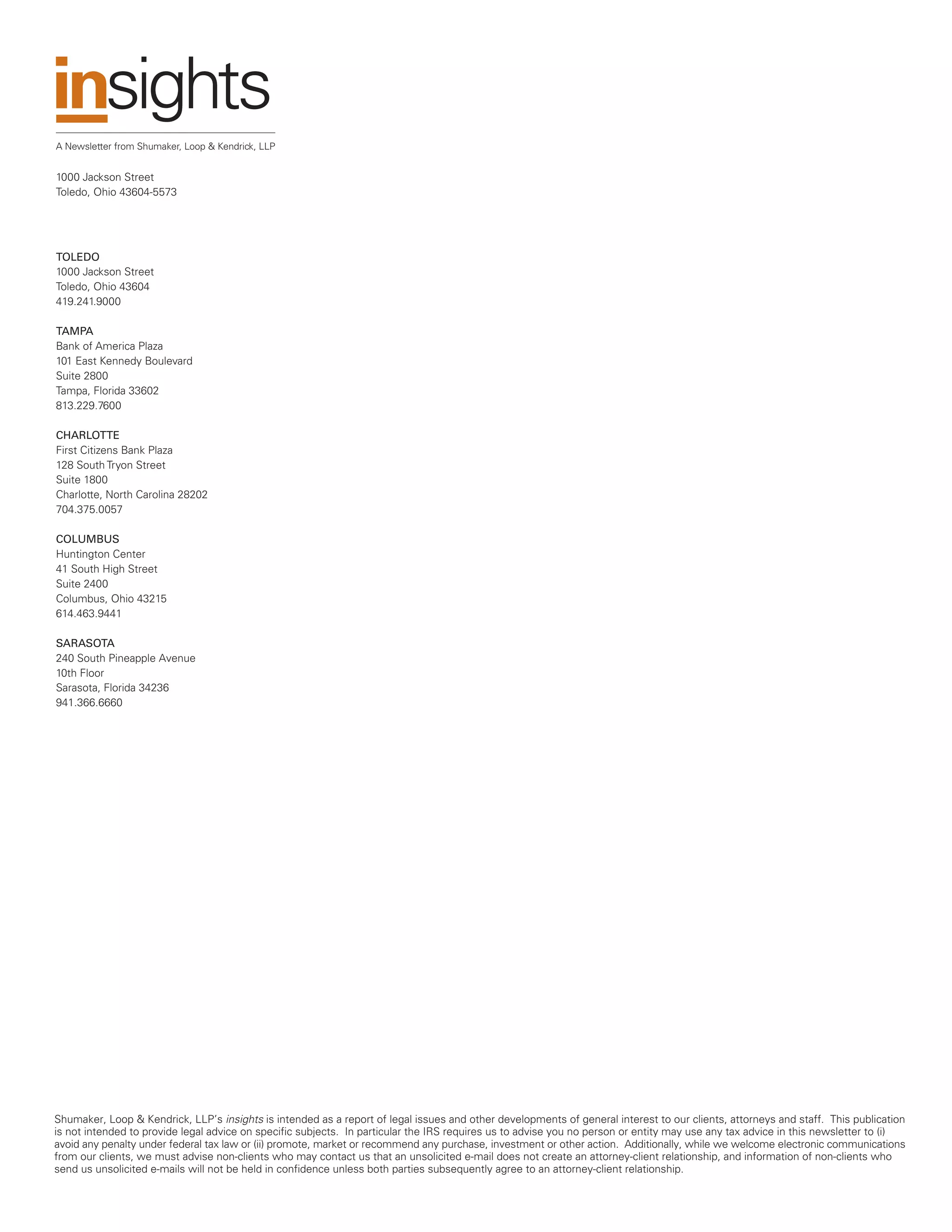 A Newsletter from Shumaker, Loop & Kendrick, LLP


1000 Jackson Street
Toledo, Ohio 43604-5573




TOLEDO
1000 Jackson Street
Toledo, Ohio 43604
419.241.9000

TAMPA
Bank of America Plaza
101 East Kennedy Boulevard
Suite 2800
Tampa, Florida 33602
813.229.7600

CHARLOTTE
First Citizens Bank Plaza
128 South Tryon Street
Suite 1800
Charlotte, North Carolina 28202
704.375.0057

COLUMBUS
Huntington Center
41 South High Street
Suite 2400
Columbus, Ohio 43215
614.463.9441

SARASOTA
240 South Pineapple Avenue
10th Floor
Sarasota, Florida 34236
941.366.6660




Shumaker, Loop & Kendrick, LLP’s insights is intended as a report of legal issues and other developments of general interest to our clients, attorneys and staff. This publication
is not intended to provide legal advice on specific subjects. In particular the IRS requires us to advise you no person or entity may use any tax advice in this newsletter to (i)
avoid any penalty under federal tax law or (ii) promote, market or recommend any purchase, investment or other action. Additionally, while we welcome electronic communications
from our clients, we must advise non-clients who may contact us that an unsolicited e-mail does not create an attorney-client relationship, and information of non-clients who
send us unsolicited e-mails will not be held in confidence unless both parties subsequently agree to an attorney-client relationship.
 