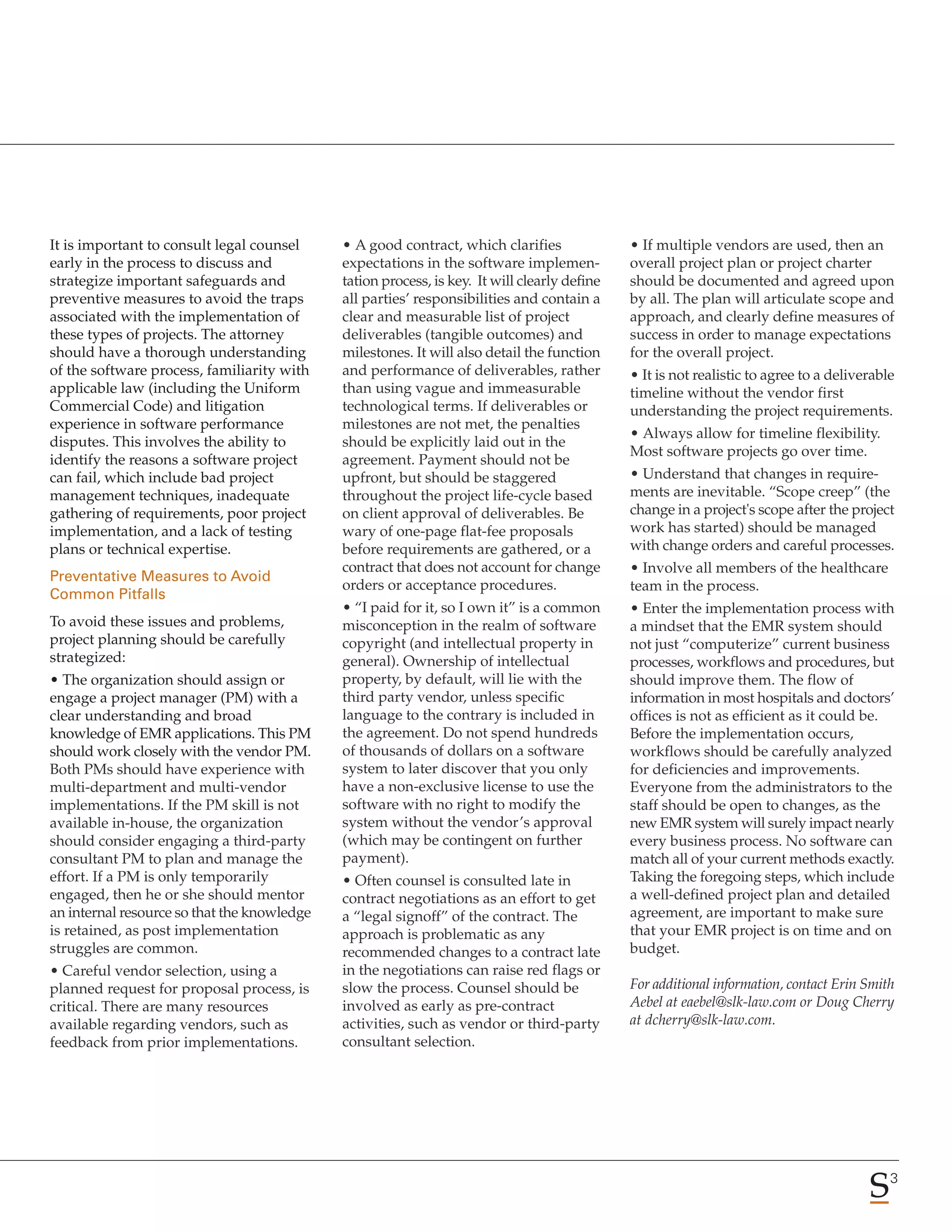 It is important to consult legal counsel     • A good contract, which clarifies               • If multiple vendors are used, then an
early in the process to discuss and          expectations in the software implemen-           overall project plan or project charter
strategize important safeguards and          tation process, is key. It will clearly define   should be documented and agreed upon
preventive measures to avoid the traps       all parties’ responsibilities and contain a      by all. The plan will articulate scope and
associated with the implementation of        clear and measurable list of project             approach, and clearly define measures of
these types of projects. The attorney        deliverables (tangible outcomes) and             success in order to manage expectations
should have a thorough understanding         milestones. It will also detail the function     for the overall project.
of the software process, familiarity with    and performance of deliverables, rather          • It is not realistic to agree to a deliverable
applicable law (including the Uniform        than using vague and immeasurable                timeline without the vendor first
Commercial Code) and litigation              technological terms. If deliverables or          understanding the project requirements.
experience in software performance           milestones are not met, the penalties
                                                                                              • Always allow for timeline flexibility.
disputes. This involves the ability to       should be explicitly laid out in the
                                                                                              Most software projects go over time.
identify the reasons a software project      agreement. Payment should not be
can fail, which include bad project          upfront, but should be staggered                 • Understand that changes in require-
management techniques, inadequate            throughout the project life-cycle based          ments are inevitable. “Scope creep” (the
gathering of requirements, poor project      on client approval of deliverables. Be           change in a project's scope after the project
implementation, and a lack of testing        wary of one-page flat-fee proposals              work has started) should be managed
plans or technical expertise.                before requirements are gathered, or a           with change orders and careful processes.
                                             contract that does not account for change        • Involve all members of the healthcare
Preventative Measures to Avoid
                                             orders or acceptance procedures.                 team in the process.
Common Pitfalls
                                             • “I paid for it, so I own it” is a common       • Enter the implementation process with
To avoid these issues and problems,          misconception in the realm of software           a mindset that the EMR system should
project planning should be carefully         copyright (and intellectual property in          not just “computerize” current business
strategized:                                 general). Ownership of intellectual              processes, workflows and procedures, but
• The organization should assign or          property, by default, will lie with the          should improve them. The flow of
engage a project manager (PM) with a         third party vendor, unless specific              information in most hospitals and doctors’
clear understanding and broad                language to the contrary is included in          offices is not as efficient as it could be.
knowledge of EMR applications. This PM       the agreement. Do not spend hundreds             Before the implementation occurs,
should work closely with the vendor PM.      of thousands of dollars on a software            workflows should be carefully analyzed
Both PMs should have experience with         system to later discover that you only           for deficiencies and improvements.
multi-department and multi-vendor            have a non-exclusive license to use the          Everyone from the administrators to the
implementations. If the PM skill is not      software with no right to modify the             staff should be open to changes, as the
available in-house, the organization         system without the vendor’s approval             new EMR system will surely impact nearly
should consider engaging a third-party       (which may be contingent on further              every business process. No software can
consultant PM to plan and manage the         payment).                                        match all of your current methods exactly.
effort. If a PM is only temporarily          • Often counsel is consulted late in             Taking the foregoing steps, which include
engaged, then he or she should mentor        contract negotiations as an effort to get        a well-defined project plan and detailed
an internal resource so that the knowledge   a “legal signoff” of the contract. The           agreement, are important to make sure
is retained, as post implementation          approach is problematic as any                   that your EMR project is on time and on
struggles are common.                        recommended changes to a contract late           budget.
• Careful vendor selection, using a          in the negotiations can raise red flags or
planned request for proposal process, is     slow the process. Counsel should be              For additional information, contact Erin Smith
critical. There are many resources           involved as early as pre-contract                Aebel at eaebel@slk-law.com or Doug Cherry
available regarding vendors, such as         activities, such as vendor or third-party        at dcherry@slk-law.com.
feedback from prior implementations.         consultant selection.




                                                                                                                                            3
 