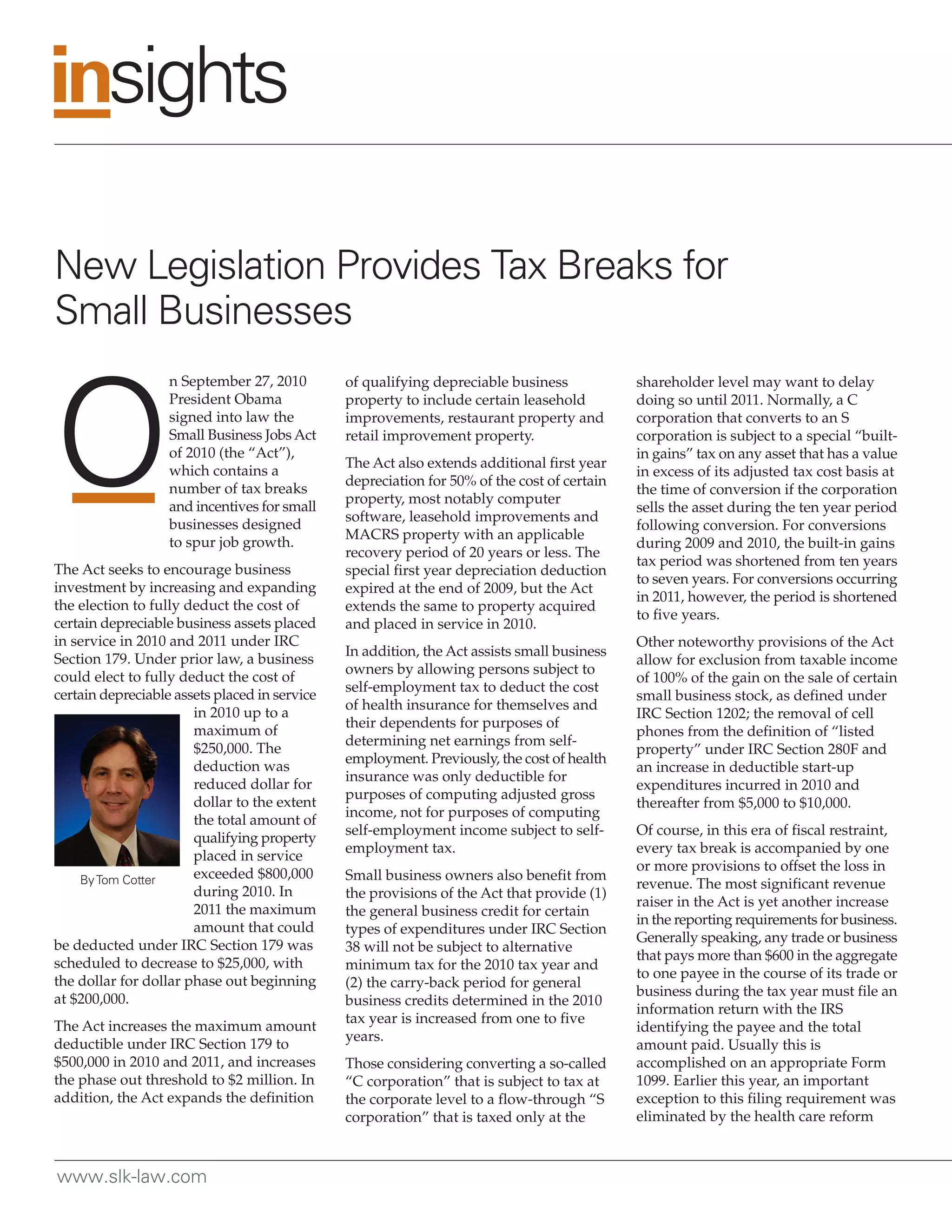 New Legislation Provides Tax Breaks for
Small Businesses
                   n September 27, 2010        of qualifying depreciable business            shareholder level may want to delay
                   President Obama             property to include certain leasehold         doing so until 2011. Normally, a C
                   signed into law the         improvements, restaurant property and         corporation that converts to an S
                   Small Business Jobs Act     retail improvement property.                  corporation is subject to a special “built-
                   of 2010 (the “Act”),                                                      in gains” tax on any asset that has a value
                                               The Act also extends additional first year
                   which contains a                                                          in excess of its adjusted tax cost basis at
                                               depreciation for 50% of the cost of certain
                   number of tax breaks                                                      the time of conversion if the corporation
                                               property, most notably computer
                   and incentives for small                                                  sells the asset during the ten year period
                                               software, leasehold improvements and
                   businesses designed                                                       following conversion. For conversions
                                               MACRS property with an applicable
                   to spur job growth.                                                       during 2009 and 2010, the built-in gains
                                               recovery period of 20 years or less. The
                                                                                             tax period was shortened from ten years
The Act seeks to encourage business            special first year depreciation deduction
                                                                                             to seven years. For conversions occurring
investment by increasing and expanding         expired at the end of 2009, but the Act
                                                                                             in 2011, however, the period is shortened
the election to fully deduct the cost of       extends the same to property acquired
                                                                                             to five years.
certain depreciable business assets placed     and placed in service in 2010.
in service in 2010 and 2011 under IRC                                                        Other noteworthy provisions of the Act
                                               In addition, the Act assists small business
Section 179. Under prior law, a business                                                     allow for exclusion from taxable income
                                               owners by allowing persons subject to
could elect to fully deduct the cost of                                                      of 100% of the gain on the sale of certain
                                               self-employment tax to deduct the cost
certain depreciable assets placed in service                                                 small business stock, as defined under
                                               of health insurance for themselves and
                       in 2010 up to a                                                       IRC Section 1202; the removal of cell
                                               their dependents for purposes of
                       maximum of                                                            phones from the definition of “listed
                                               determining net earnings from self-
                       $250,000. The                                                         property” under IRC Section 280F and
                                               employment. Previously, the cost of health
                       deduction was                                                         an increase in deductible start-up
                                               insurance was only deductible for
                       reduced dollar for                                                    expenditures incurred in 2010 and
                                               purposes of computing adjusted gross
                       dollar to the extent                                                  thereafter from $5,000 to $10,000.
                                               income, not for purposes of computing
                       the total amount of
                                               self-employment income subject to self-       Of course, in this era of fiscal restraint,
                       qualifying property
                                               employment tax.                               every tax break is accompanied by one
                       placed in service
                                                                                             or more provisions to offset the loss in
    By Tom Cotter      exceeded $800,000       Small business owners also benefit from
                                                                                             revenue. The most significant revenue
                       during 2010. In         the provisions of the Act that provide (1)
                                                                                             raiser in the Act is yet another increase
                       2011 the maximum        the general business credit for certain
                                                                                             in the reporting requirements for business.
                       amount that could       types of expenditures under IRC Section
                                                                                             Generally speaking, any trade or business
be deducted under IRC Section 179 was          38 will not be subject to alternative
                                                                                             that pays more than $600 in the aggregate
scheduled to decrease to $25,000, with         minimum tax for the 2010 tax year and
                                                                                             to one payee in the course of its trade or
the dollar for dollar phase out beginning      (2) the carry-back period for general
                                                                                             business during the tax year must file an
at $200,000.                                   business credits determined in the 2010
                                                                                             information return with the IRS
                                               tax year is increased from one to five
The Act increases the maximum amount                                                         identifying the payee and the total
                                               years.
deductible under IRC Section 179 to                                                          amount paid. Usually this is
$500,000 in 2010 and 2011, and increases       Those considering converting a so-called      accomplished on an appropriate Form
the phase out threshold to $2 million. In      “C corporation” that is subject to tax at     1099. Earlier this year, an important
addition, the Act expands the definition       the corporate level to a flow-through “S      exception to this filing requirement was
                                               corporation” that is taxed only at the        eliminated by the health care reform



www.slk-law.com
 