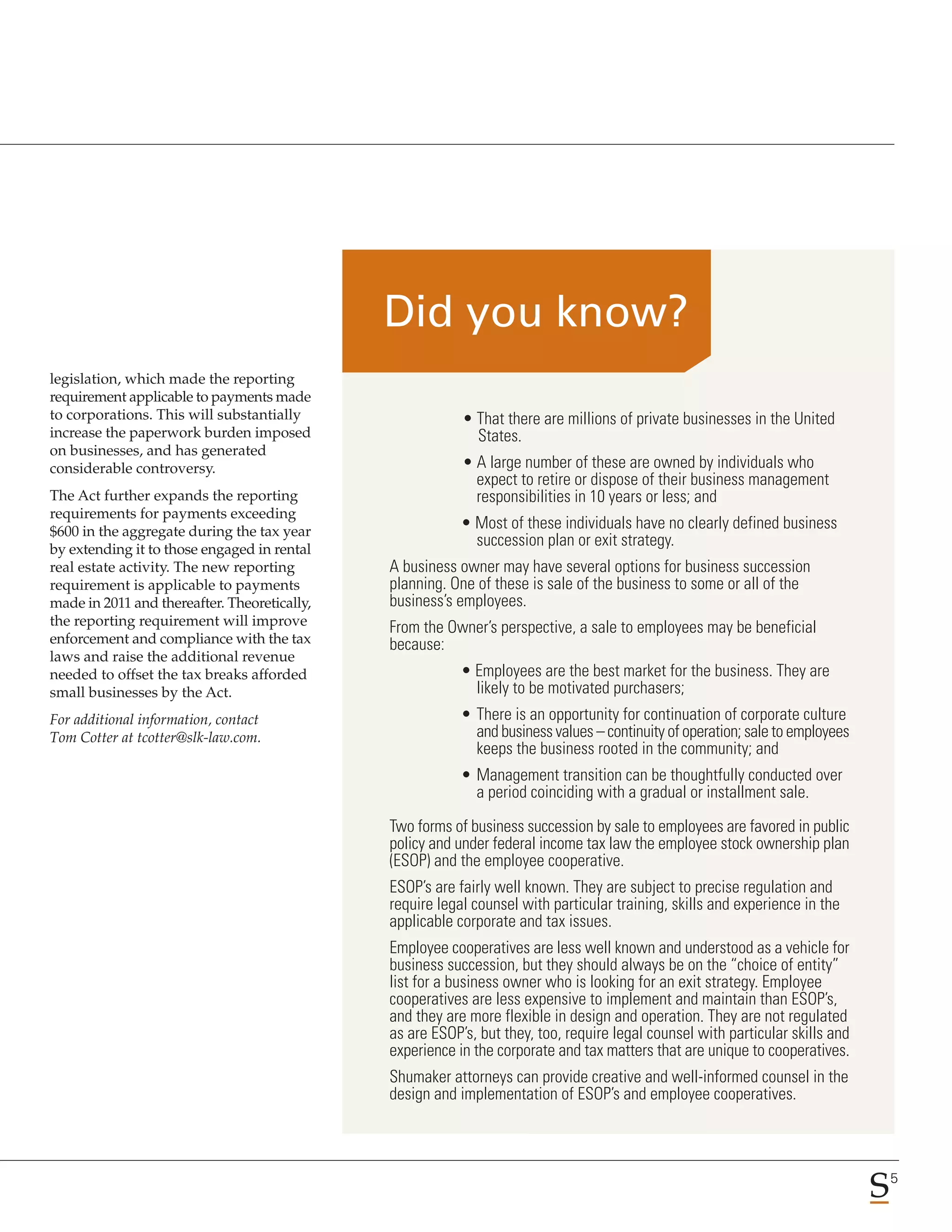 legislation, which made the reporting
requirement applicable to payments made
to corporations. This will substantially                  • That there are millions of private businesses in the United
increase the paperwork burden imposed                       States.
on businesses, and has generated
considerable controversy.                                 • A large number of these are owned by individuals who
                                                            expect to retire or dispose of their business management
The Act further expands the reporting                       responsibilities in 10 years or less; and
requirements for payments exceeding
$600 in the aggregate during the tax year
                                                          • Most of these individuals have no clearly defined business
by extending it to those engaged in rental
                                                            succession plan or exit strategy.
real estate activity. The new reporting       A business owner may have several options for business succession
requirement is applicable to payments         planning. One of these is sale of the business to some or all of the
made in 2011 and thereafter. Theoretically,   business’s employees.
the reporting requirement will improve        From the Owner’s perspective, a sale to employees may be beneficial
enforcement and compliance with the tax       because:
laws and raise the additional revenue
needed to offset the tax breaks afforded                  • Employees are the best market for the business. They are
small businesses by the Act.                                likely to be motivated purchasers;
For additional information, contact                       • There is an opportunity for continuation of corporate culture
Tom Cotter at tcotter@slk-law.com.                          and business values – continuity of operation; sale to employees
                                                            keeps the business rooted in the community; and
                                                          • Management transition can be thoughtfully conducted over
                                                            a period coinciding with a gradual or installment sale.

                                              Two forms of business succession by sale to employees are favored in public
                                              policy and under federal income tax law the employee stock ownership plan
                                              (ESOP) and the employee cooperative.
                                              ESOP’s are fairly well known. They are subject to precise regulation and
                                              require legal counsel with particular training, skills and experience in the
                                              applicable corporate and tax issues.
                                              Employee cooperatives are less well known and understood as a vehicle for
                                              business succession, but they should always be on the “choice of entity”
                                              list for a business owner who is looking for an exit strategy. Employee
                                              cooperatives are less expensive to implement and maintain than ESOP’s,
                                              and they are more flexible in design and operation. They are not regulated
                                              as are ESOP’s, but they, too, require legal counsel with particular skills and
                                              experience in the corporate and tax matters that are unique to cooperatives.
                                              Shumaker attorneys can provide creative and well-informed counsel in the
                                              design and implementation of ESOP’s and employee cooperatives.



                                                                                                                               5
 