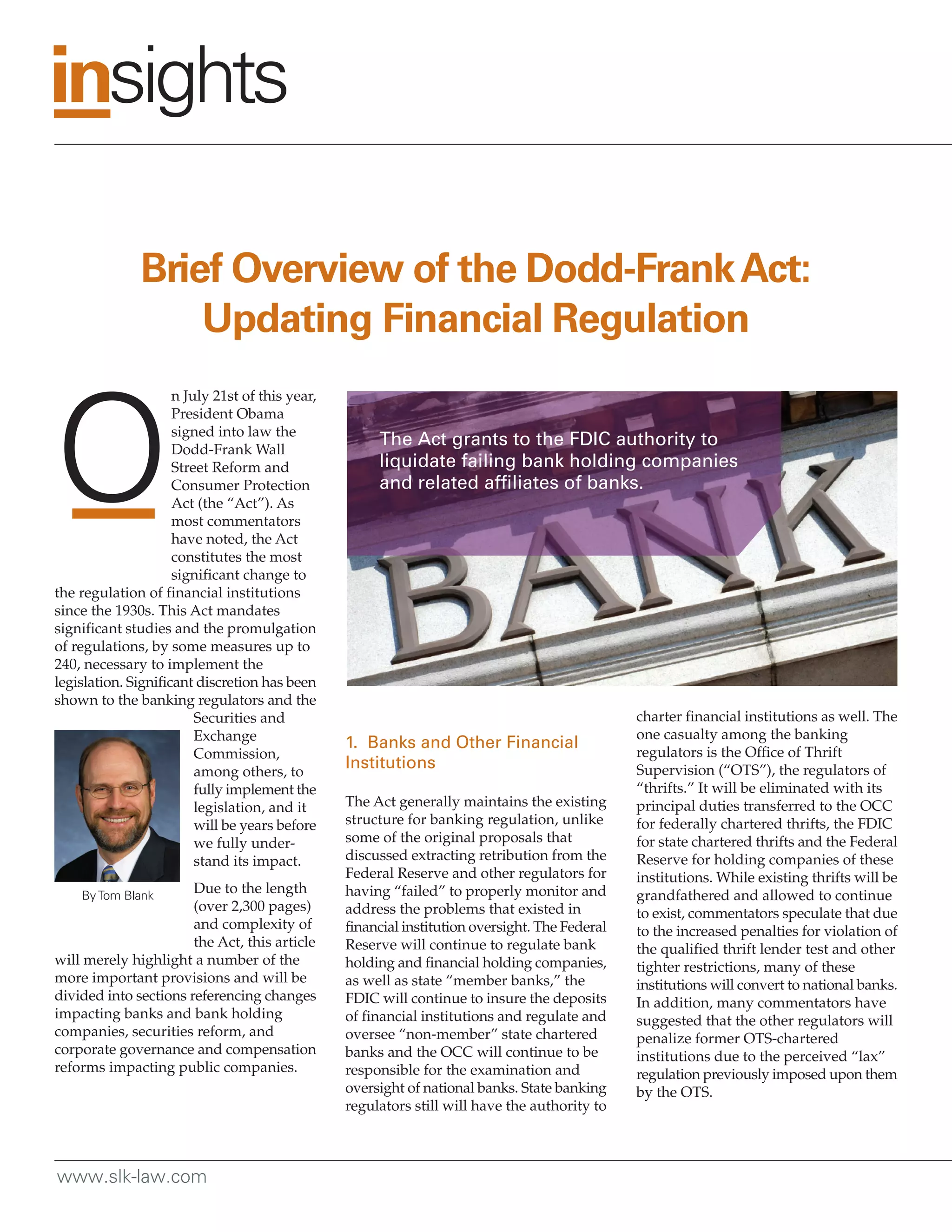 Brief Overview of the Dodd-Frank Act:
                   Updating Financial Regulation
                     n July 21st of this year,
                     President Obama
                     signed into law the
                     Dodd-Frank Wall
                                                      The Act grants to the FDIC authority to
                     Street Reform and                liquidate failing bank holding companies
                     Consumer Protection              and related affiliates of banks.
                     Act (the “Act”). As
                     most commentators
                     have noted, the Act
                     constitutes the most
                     significant change to
the regulation of financial institutions
since the 1930s. This Act mandates
significant studies and the promulgation
of regulations, by some measures up to
240, necessary to implement the
legislation. Significant discretion has been
shown to the banking regulators and the
                         Securities and                                                         charter financial institutions as well. The
                         Exchange                                                               one casualty among the banking
                                                 1. Banks and Other Financial
                         Commission,                                                            regulators is the Office of Thrift
                         among others, to
                                                 Institutions                                   Supervision (“OTS”), the regulators of
                         fully implement the                                                    “thrifts.” It will be eliminated with its
                         legislation, and it     The Act generally maintains the existing       principal duties transferred to the OCC
                         will be years before    structure for banking regulation, unlike       for federally chartered thrifts, the FDIC
                         we fully under-         some of the original proposals that            for state chartered thrifts and the Federal
                         stand its impact.       discussed extracting retribution from the      Reserve for holding companies of these
                                                 Federal Reserve and other regulators for       institutions. While existing thrifts will be
    By Tom Blank
                       Due to the length         having “failed” to properly monitor and        grandfathered and allowed to continue
                       (over 2,300 pages)        address the problems that existed in           to exist, commentators speculate that due
                       and complexity of         financial institution oversight. The Federal   to the increased penalties for violation of
                       the Act, this article     Reserve will continue to regulate bank         the qualified thrift lender test and other
will merely highlight a number of the            holding and financial holding companies,       tighter restrictions, many of these
more important provisions and will be            as well as state “member banks,” the           institutions will convert to national banks.
divided into sections referencing changes        FDIC will continue to insure the deposits      In addition, many commentators have
impacting banks and bank holding                 of financial institutions and regulate and     suggested that the other regulators will
companies, securities reform, and                oversee “non-member” state chartered           penalize former OTS-chartered
corporate governance and compensation            banks and the OCC will continue to be          institutions due to the perceived “lax”
reforms impacting public companies.              responsible for the examination and            regulation previously imposed upon them
                                                 oversight of national banks. State banking     by the OTS.
                                                 regulators still will have the authority to



www.slk-law.com
 