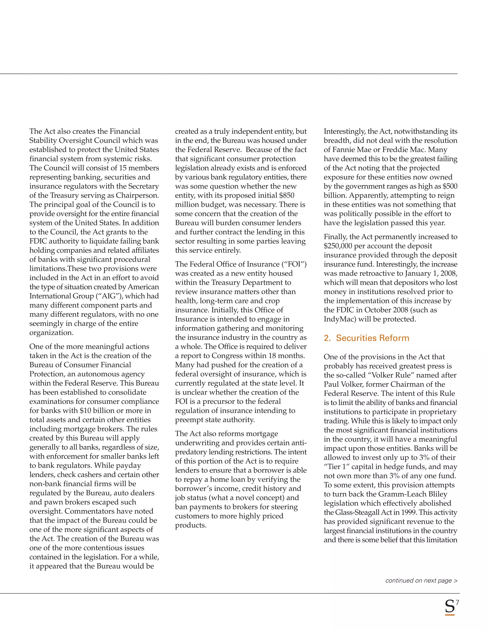 The Act also creates the Financial            created as a truly independent entity, but   Interestingly, the Act, notwithstanding its
Stability Oversight Council which was         in the end, the Bureau was housed under      breadth, did not deal with the resolution
established to protect the United States      the Federal Reserve. Because of the fact     of Fannie Mae or Freddie Mac. Many
financial system from systemic risks.         that significant consumer protection         have deemed this to be the greatest failing
The Council will consist of 15 members        legislation already exists and is enforced   of the Act noting that the projected
representing banking, securities and          by various bank regulatory entities, there   exposure for these entities now owned
insurance regulators with the Secretary       was some question whether the new            by the government ranges as high as $500
of the Treasury serving as Chairperson.       entity, with its proposed initial $850       billion. Apparently, attempting to reign
The principal goal of the Council is to       million budget, was necessary. There is      in these entities was not something that
provide oversight for the entire financial    some concern that the creation of the        was politically possible in the effort to
system of the United States. In addition      Bureau will burden consumer lenders          have the legislation passed this year.
to the Council, the Act grants to the         and further contract the lending in this
                                                                                           Finally, the Act permanently increased to
FDIC authority to liquidate failing bank      sector resulting in some parties leaving
                                                                                           $250,000 per account the deposit
holding companies and related affiliates      this service entirely.
                                                                                           insurance provided through the deposit
of banks with significant procedural
                                              The Federal Office of Insurance (“FOI”)      insurance fund. Interestingly, the increase
limitations.These two provisions were
                                              was created as a new entity housed           was made retroactive to January 1, 2008,
included in the Act in an effort to avoid
                                              within the Treasury Department to            which will mean that depositors who lost
the type of situation created by American
                                              review insurance matters other than          money in institutions resolved prior to
International Group (“AIG”), which had
                                              health, long-term care and crop              the implementation of this increase by
many different component parts and
                                              insurance. Initially, this Office of         the FDIC in October 2008 (such as
many different regulators, with no one
                                              Insurance is intended to engage in           IndyMac) will be protected.
seemingly in charge of the entire
                                              information gathering and monitoring
organization.
                                              the insurance industry in the country as     2. Securities Reform
One of the more meaningful actions            a whole. The Office is required to deliver
taken in the Act is the creation of the       a report to Congress within 18 months.       One of the provisions in the Act that
Bureau of Consumer Financial                  Many had pushed for the creation of a        probably has received greatest press is
Protection, an autonomous agency              federal oversight of insurance, which is     the so-called “Volker Rule” named after
within the Federal Reserve. This Bureau       currently regulated at the state level. It   Paul Volker, former Chairman of the
has been established to consolidate           is unclear whether the creation of the       Federal Reserve. The intent of this Rule
examinations for consumer compliance          FOI is a precursor to the federal            is to limit the ability of banks and financial
for banks with $10 billion or more in         regulation of insurance intending to         institutions to participate in proprietary
total assets and certain other entities       preempt state authority.                     trading. While this is likely to impact only
including mortgage brokers. The rules                                                      the most significant financial institutions
                                              The Act also reforms mortgage
created by this Bureau will apply                                                          in the country, it will have a meaningful
                                              underwriting and provides certain anti-
generally to all banks, regardless of size,                                                impact upon those entities. Banks will be
                                              predatory lending restrictions. The intent
with enforcement for smaller banks left                                                    allowed to invest only up to 3% of their
                                              of this portion of the Act is to require
to bank regulators. While payday                                                           “Tier 1” capital in hedge funds, and may
                                              lenders to ensure that a borrower is able
lenders, check cashers and certain other                                                   not own more than 3% of any one fund.
                                              to repay a home loan by verifying the
non-bank financial firms will be                                                           To some extent, this provision attempts
                                              borrower’s income, credit history and
regulated by the Bureau, auto dealers                                                      to turn back the Gramm-Leach Bliley
                                              job status (what a novel concept) and
and pawn brokers escaped such                                                              legislation which effectively abolished
                                              ban payments to brokers for steering
oversight. Commentators have noted                                                         the Glass-Steagall Act in 1999. This activity
                                              customers to more highly priced
that the impact of the Bureau could be                                                     has provided significant revenue to the
                                              products.
one of the more significant aspects of                                                     largest financial institutions in the country
the Act. The creation of the Bureau was                                                    and there is some belief that this limitation
one of the more contentious issues
contained in the legislation. For a while,
it appeared that the Bureau would be
                                                                                                                continued on next page >


                                                                                                                                        7
 