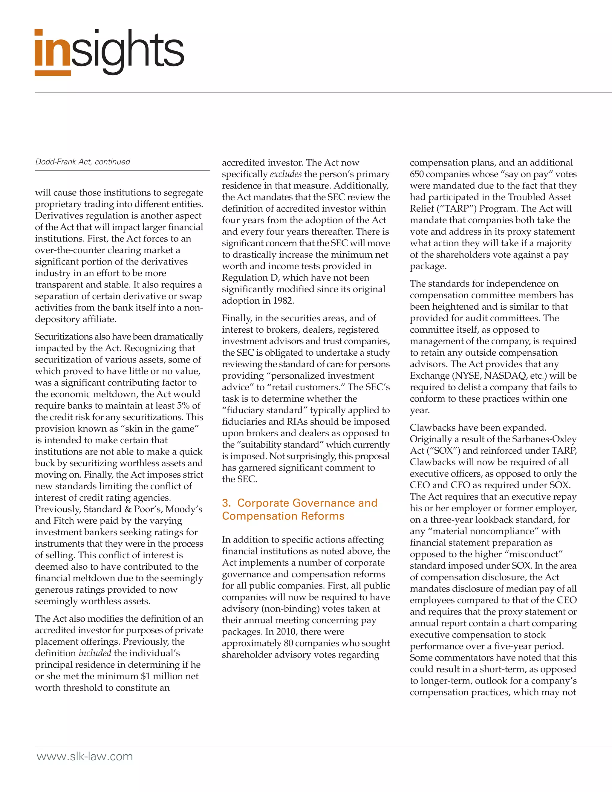Dodd-Frank Act, continued                       accredited investor. The Act now              compensation plans, and an additional
                                                specifically excludes the person’s primary    650 companies whose “say on pay” votes
                                                residence in that measure. Additionally,      were mandated due to the fact that they
will cause those institutions to segregate      the Act mandates that the SEC review the      had participated in the Troubled Asset
proprietary trading into different entities.    definition of accredited investor within      Relief (“TARP”) Program. The Act will
Derivatives regulation is another aspect        four years from the adoption of the Act       mandate that companies both take the
of the Act that will impact larger financial    and every four years thereafter. There is     vote and address in its proxy statement
institutions. First, the Act forces to an       significant concern that the SEC will move    what action they will take if a majority
over-the-counter clearing market a              to drastically increase the minimum net       of the shareholders vote against a pay
significant portion of the derivatives          worth and income tests provided in            package.
industry in an effort to be more                Regulation D, which have not been
transparent and stable. It also requires a                                                    The standards for independence on
                                                significantly modified since its original
separation of certain derivative or swap                                                      compensation committee members has
                                                adoption in 1982.
activities from the bank itself into a non-                                                   been heightened and is similar to that
depository affiliate.                           Finally, in the securities areas, and of      provided for audit committees. The
                                                interest to brokers, dealers, registered      committee itself, as opposed to
Securitizations also have been dramatically     investment advisors and trust companies,      management of the company, is required
impacted by the Act. Recognizing that           the SEC is obligated to undertake a study     to retain any outside compensation
securitization of various assets, some of       reviewing the standard of care for persons    advisors. The Act provides that any
which proved to have little or no value,        providing “personalized investment            Exchange (NYSE, NASDAQ, etc.) will be
was a significant contributing factor to        advice” to “retail customers.” The SEC’s      required to delist a company that fails to
the economic meltdown, the Act would            task is to determine whether the              conform to these practices within one
require banks to maintain at least 5% of        “fiduciary standard” typically applied to     year.
the credit risk for any securitizations. This   fiduciaries and RIAs should be imposed
provision known as “skin in the game”                                                         Clawbacks have been expanded.
                                                upon brokers and dealers as opposed to
is intended to make certain that                                                              Originally a result of the Sarbanes-Oxley
                                                the “suitability standard” which currently
institutions are not able to make a quick                                                     Act (“SOX”) and reinforced under TARP,
                                                is imposed. Not surprisingly, this proposal
buck by securitizing worthless assets and                                                     Clawbacks will now be required of all
                                                has garnered significant comment to
moving on. Finally, the Act imposes strict                                                    executive officers, as opposed to only the
                                                the SEC.
new standards limiting the conflict of                                                        CEO and CFO as required under SOX.
interest of credit rating agencies.                                                           The Act requires that an executive repay
                                                3. Corporate Governance and                   his or her employer or former employer,
Previously, Standard & Poor’s, Moody’s
and Fitch were paid by the varying              Compensation Reforms                          on a three-year lookback standard, for
investment bankers seeking ratings for                                                        any “material noncompliance” with
instruments that they were in the process       In addition to specific actions affecting     financial statement preparation as
of selling. This conflict of interest is        financial institutions as noted above, the    opposed to the higher “misconduct”
deemed also to have contributed to the          Act implements a number of corporate          standard imposed under SOX. In the area
financial meltdown due to the seemingly         governance and compensation reforms           of compensation disclosure, the Act
generous ratings provided to now                for all public companies. First, all public   mandates disclosure of median pay of all
seemingly worthless assets.                     companies will now be required to have        employees compared to that of the CEO
                                                advisory (non-binding) votes taken at         and requires that the proxy statement or
The Act also modifies the definition of an      their annual meeting concerning pay           annual report contain a chart comparing
accredited investor for purposes of private     packages. In 2010, there were                 executive compensation to stock
placement offerings. Previously, the            approximately 80 companies who sought         performance over a five-year period.
definition included the individual’s            shareholder advisory votes regarding          Some commentators have noted that this
principal residence in determining if he                                                      could result in a short-term, as opposed
or she met the minimum $1 million net                                                         to longer-term, outlook for a company’s
worth threshold to constitute an                                                              compensation practices, which may not




www.slk-law.com
 