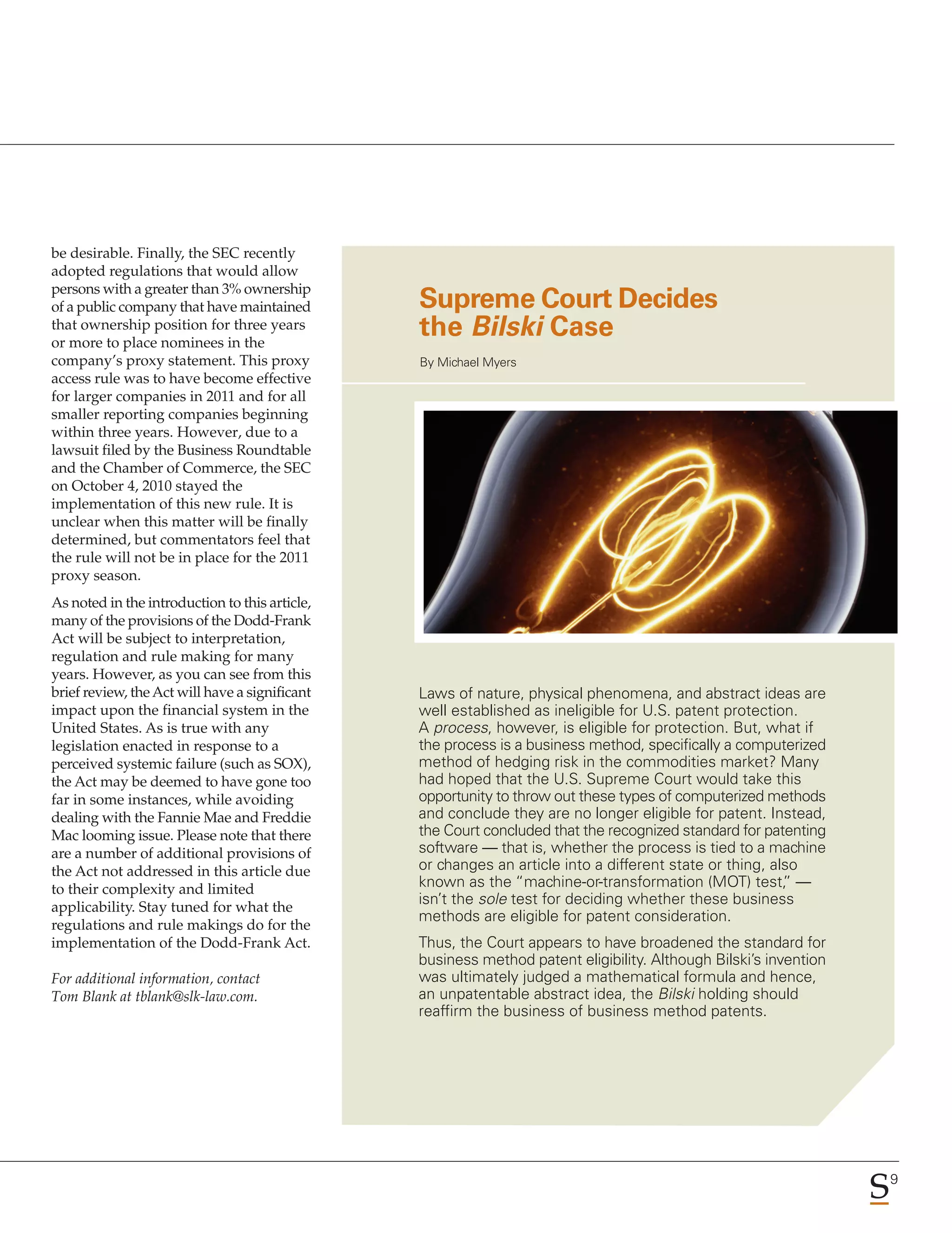 be desirable. Finally, the SEC recently
adopted regulations that would allow
persons with a greater than 3% ownership
of a public company that have maintained        Supreme Court Decides
that ownership position for three years
or more to place nominees in the
                                                the Bilski Case
company’s proxy statement. This proxy           By Michael Myers
access rule was to have become effective
for larger companies in 2011 and for all
smaller reporting companies beginning
within three years. However, due to a
lawsuit filed by the Business Roundtable
and the Chamber of Commerce, the SEC
on October 4, 2010 stayed the
implementation of this new rule. It is
unclear when this matter will be finally
determined, but commentators feel that
the rule will not be in place for the 2011
proxy season.
As noted in the introduction to this article,
many of the provisions of the Dodd-Frank
Act will be subject to interpretation,
regulation and rule making for many
years. However, as you can see from this
brief review, the Act will have a significant   Laws of nature, physical phenomena, and abstract ideas are
impact upon the financial system in the         well established as ineligible for U.S. patent protection.
United States. As is true with any              A process, however, is eligible for protection. But, what if
legislation enacted in response to a            the process is a business method, specifically a computerized
perceived systemic failure (such as SOX),       method of hedging risk in the commodities market? Many
the Act may be deemed to have gone too          had hoped that the U.S. Supreme Court would take this
far in some instances, while avoiding           opportunity to throw out these types of computerized methods
dealing with the Fannie Mae and Freddie         and conclude they are no longer eligible for patent. Instead,
Mac looming issue. Please note that there       the Court concluded that the recognized standard for patenting
are a number of additional provisions of        software — that is, whether the process is tied to a machine
the Act not addressed in this article due       or changes an article into a different state or thing, also
to their complexity and limited                 known as the “machine-or-transformation (MOT) test, —    ”
applicability. Stay tuned for what the
                                                isn’t the sole test for deciding whether these business
                                                methods are eligible for patent consideration.
regulations and rule makings do for the
implementation of the Dodd-Frank Act.           Thus, the Court appears to have broadened the standard for
                                                business method patent eligibility. Although Bilski’s invention
For additional information, contact             was ultimately judged a mathematical formula and hence,
Tom Blank at tblank@slk-law.com.                an unpatentable abstract idea, the Bilski holding should
                                                reaffirm the business of business method patents.




                                                                                                                  9
 