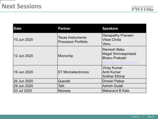 01/01/10 | Seite 19
Next Sessions
Date Partner Speakers
10 Jun 2020
Texas Instruments
Processor Portfolio
Ganapathy Praveen
Vikas Chola
Venu
12 Jun 2020 Microchip
Ramesh Babu
Magal Srinivasprasad
Bhanu Prakash
Hampanna Karmanchi
19 Jun 2020 ST Microelectronics
Vinay Kumar
Amit Kumar
Sridhar Ethiraj
26 Jun 2020 Quectel Dinesh Patkar
29 Jun 2020 Telit Ashish Gulati
03 Jul 2020 Neoway Makarand B Kale
 