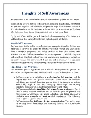 Insights of Self Awareness
Self-awareness is the foundation of personal development, growth and fulfillment.
In this article, we will explore self-awareness, including its definition, importance,
the path and stages of self-awareness and practical steps to develop this vital skill.
We will also elaborate the impact of self-awareness on personal and professional
life, challenges faced during this process and how to overcome them.
By the end of this article, you will have in-depth understanding of self-awareness
and how to use it as a crucial tool for self-realization and fulfillment.
What is Self Awareness
Self-awareness is the ability to understand and recognize thoughts, feelings and
behaviors. It involves the ability to impartially observe yourself and your actions
from a stranger’s perspective and, being sensitive to, how your actions affect
others around you. Self-awareness is an important aspect of personal development
and growth, as it facilitates identifying your strengths and weaknesses, and making
necessary changes for improvement. It can also aid in making better decisions,
communicating effectively and developing stronger relationships with others.
Importance of Self Awareness
Self awareness plays a significant role in personal development and growth. We
will discuss the importance of self-awareness and its benefits in the lines to come.
 Self-awareness helps individuals in understanding their emotions and the
impact they have on specific behaviors. When aware of emotions,
individuals can control them, and prevent them from taking over actions.
This ability helps in effectively managing relationships and avoiding
impulsive behaviors which might harm themselves and others.
 Self-awareness helps in identifying their strengths and weaknesses. This is
used to make informed decisions and set realistic goals for personal and
professional development. Self-aware individuals are better equipped to
capitalize their strengths and work on their weaknesses; this ultimately
leads to personal growth and success.
 Self-awareness also facilitates effective communication. This ability helps
in building better relationships and resolving conflicts in a constructive
manner.
 