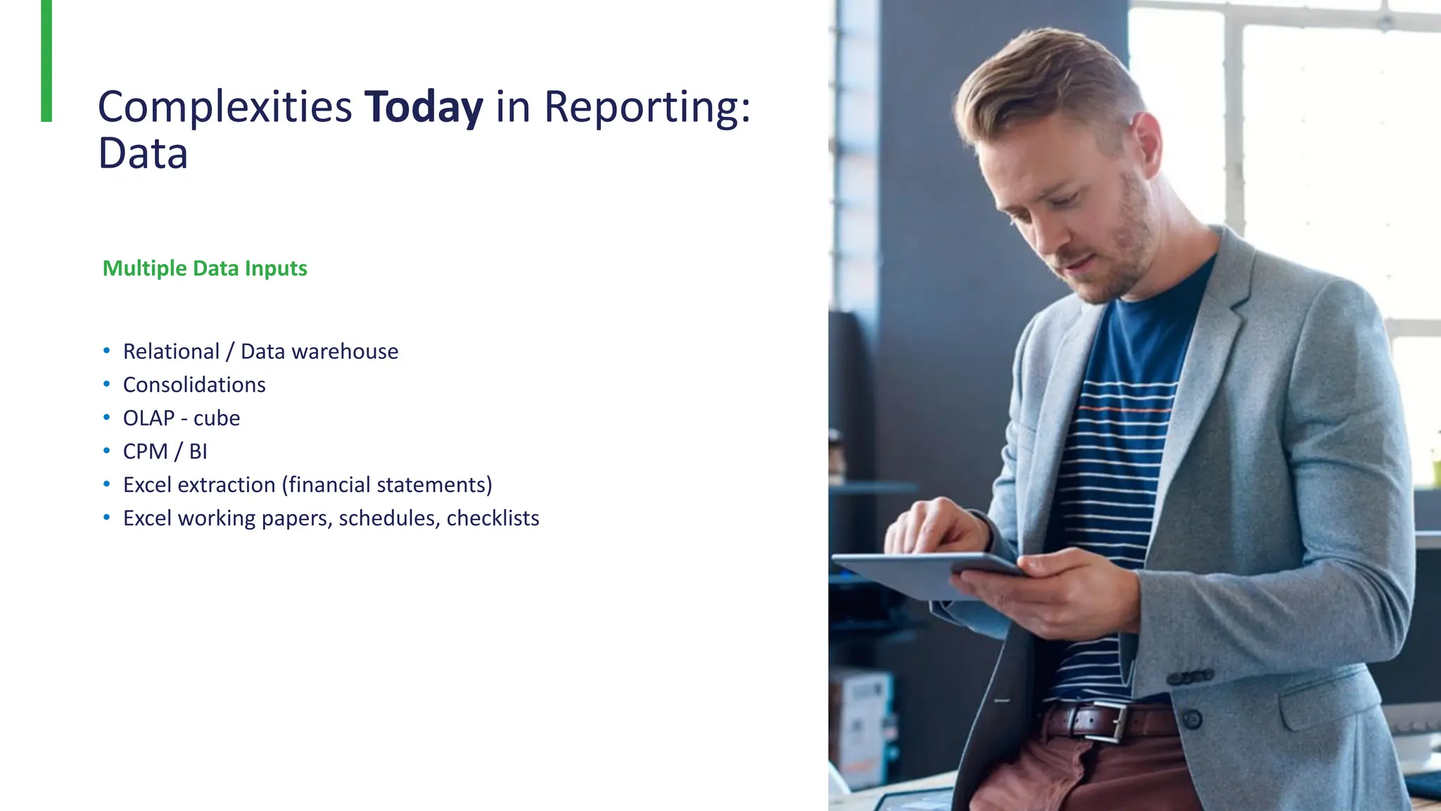 Complexities Today in Reporting:
Data
Multiple Data Inputs
• Relational / Data warehouse
• Consolidations
• OLAP - cube
• CPM / BI
• Excel extraction (financial statements)
• Excel working papers, schedules, checklists
 