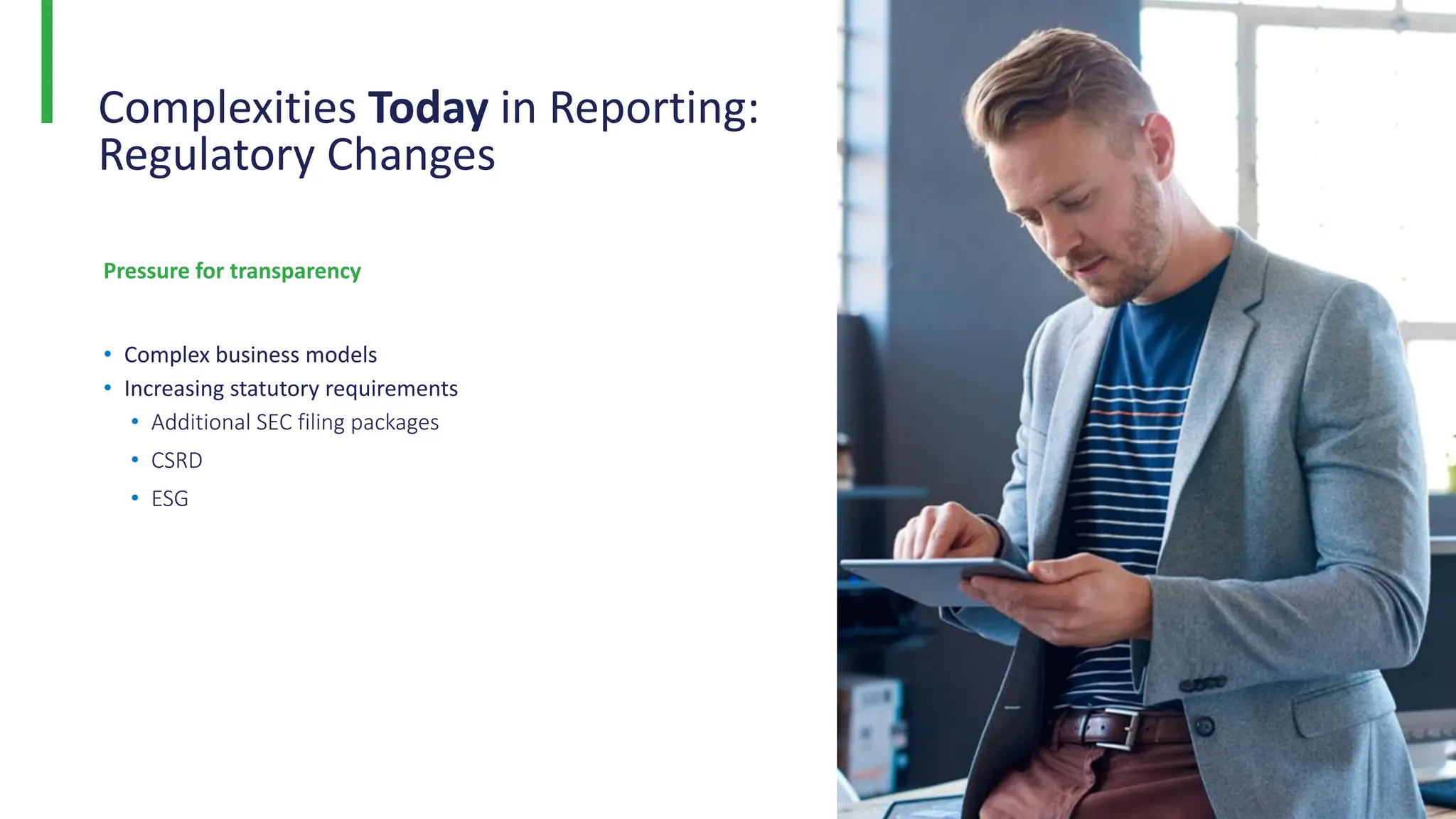 Complexities Today in Reporting:
Regulatory Changes
Pressure for transparency
• Complex business models
• Increasing statutory requirements
• Additional SEC filing packages
• CSRD
• ESG
 