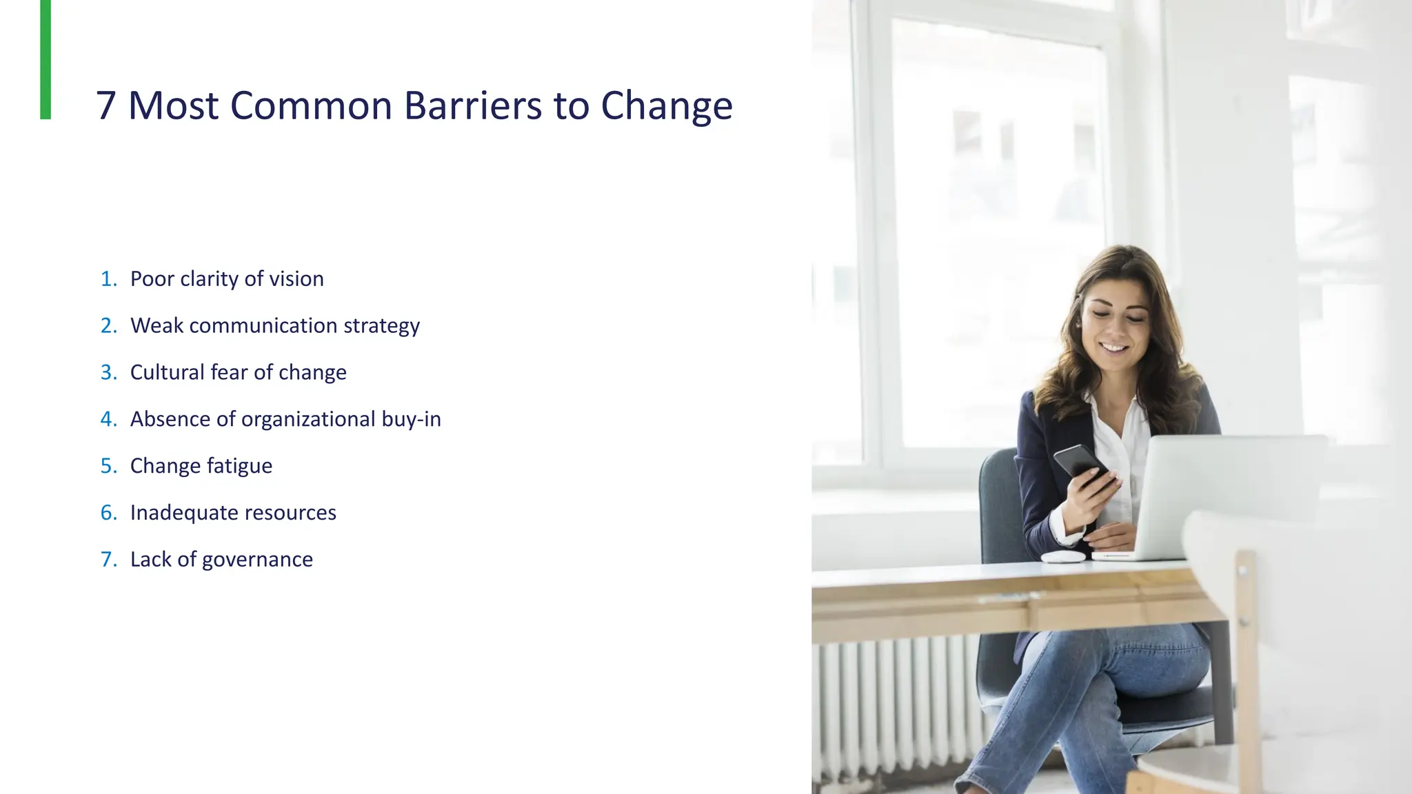 7 Most Common Barriers to Change
1. Poor clarity of vision
2. Weak communication strategy
3. Cultural fear of change
4. Absence of organizational buy-in
5. Change fatigue
6. Inadequate resources
7. Lack of governance
 