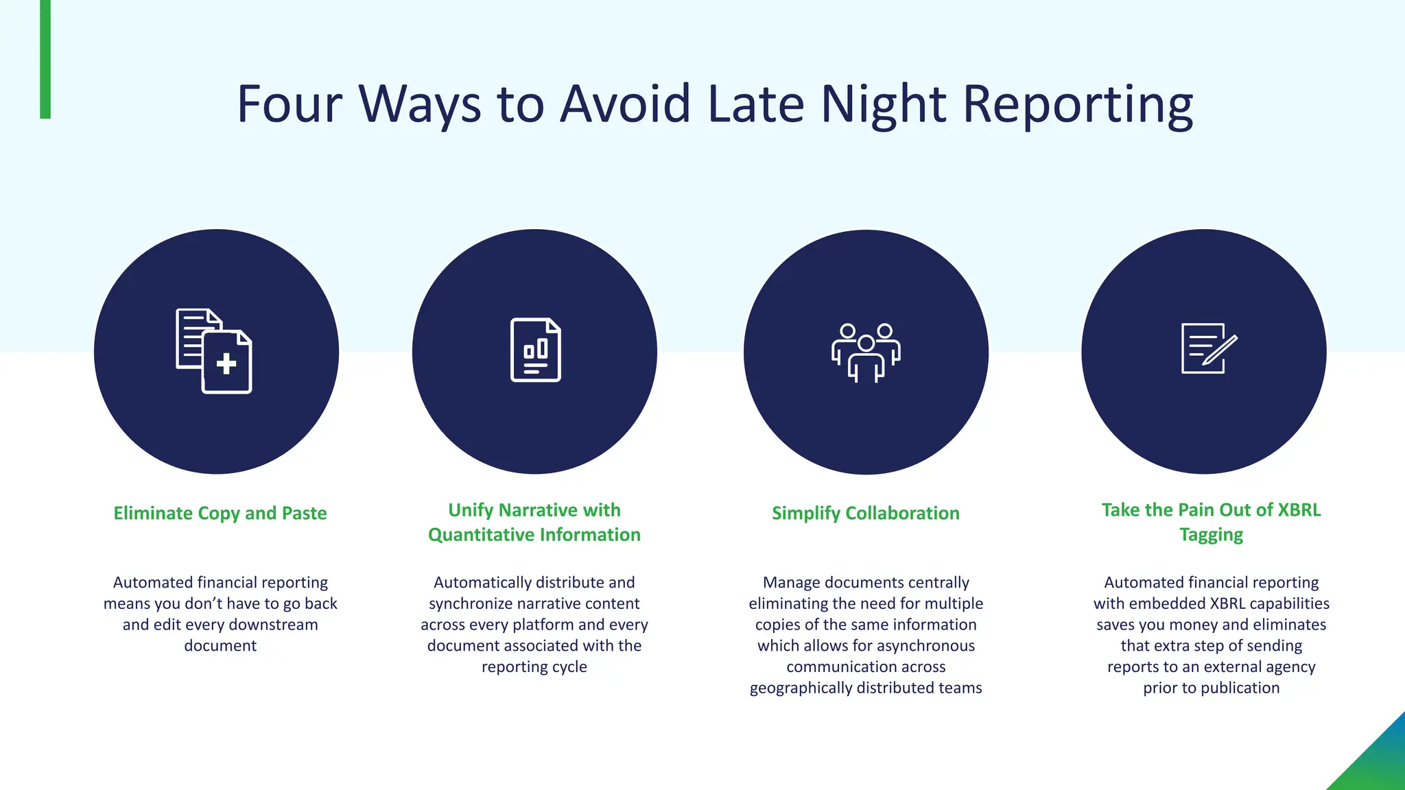 Four Ways to Avoid Late Night Reporting
Unify Narrative with
Quantitative Information
Manage documents centrally
eliminating the need for multiple
copies of the same information
which allows for asynchronous
communication across
geographically distributed teams
Simplify Collaboration Take the Pain Out of XBRL
Tagging
Automated financial reporting
means you don’t have to go back
and edit every downstream
document
Eliminate Copy and Paste
Automatically distribute and
synchronize narrative content
across every platform and every
document associated with the
reporting cycle
Automated financial reporting
with embedded XBRL capabilities
saves you money and eliminates
that extra step of sending
reports to an external agency
prior to publication
 