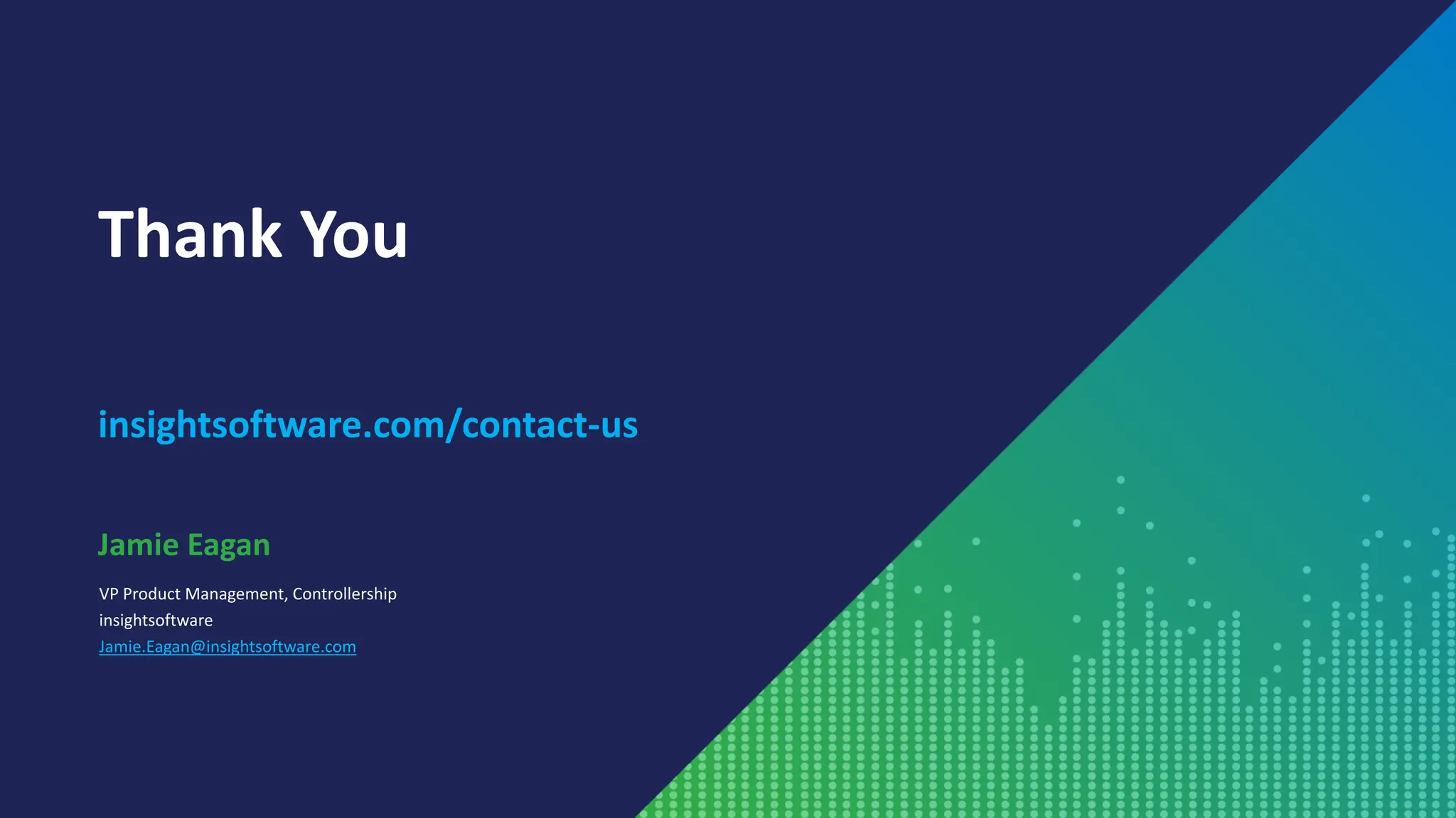 Thank You
insightsoftware.com/contact-us
VP Product Management, Controllership
insightsoftware
Jamie.Eagan@insightsoftware.com
Jamie Eagan
 