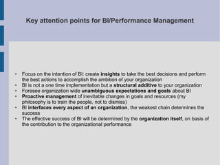 Key attention points for BI/Performance Management

●

●
●
●

●

●

Focus on the intention of BI: create insights to take the best decisions and perform
the best actions to accomplish the ambition of your organization
BI is not a one time implementation but a structural additive to your organization
Foresee organization wide unambiguous expectations and goals about BI
Proactive management of inevitable changes in goals and resources (my
philosophy is to train the people, not to dismiss)
BI interfaces every aspect of an organization, the weakest chain determines the
success
The effective success of BI will be determined by the organization itself, on basis of
the contribution to the organizational performance

 