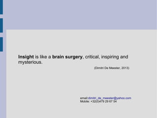 Insight in an organization is like a brain surgery, critical,
inspiring and mysterious.
(Dimitri De Meester, 2013)

email:dimitri_de_meester@yahoo.com
Mobile: +32(0)479 29 67 54

 