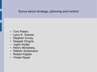 Gurus about strategy, planning and control

●
●
●
●
●
●
●
●
●

Tom Peters
Larry E. Greiner
Stephen Covey
Deepak Chopra
Joghn Kotter
Henry Mintzberg
William Schiemann
Robert Kaplan
Vineer Nayar

 