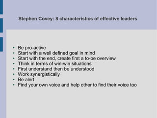 Stephen Covey: 8 characteristics of effective leaders

●
●
●
●
●
●
●
●

Be pro-active
Start with a well defined goal in mind
Start with the end, create first a to-be overview
Think in terms of win-win situations
First understand then be understood
Work synergistically
Be alert
Find your own voice and help other to find their voice too

 