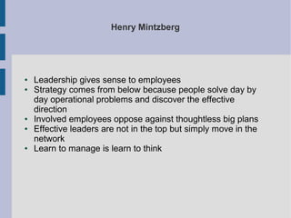 Henry Mintzberg

●
●

●
●

●

Leadership gives sense to employees
Strategy comes from below because people solve day by
day operational problems and discover the effective
direction
Involved employees oppose against thoughtless big plans
Effective leaders are not in the top but simply move in the
network
Learn to manage is learn to think

 