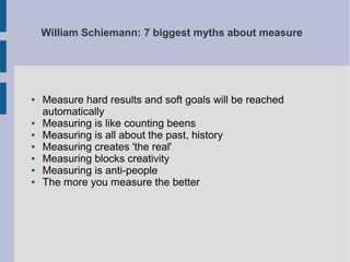 William Schiemann: 7 biggest myths about measure

●

●
●
●
●
●
●

Measure hard results and soft goals will be reached
automatically
Measuring is like counting beens
Measuring is all about the past, history
Measuring creates 'the real'
Measuring blocks creativity
Measuring is anti-people
The more you measure the better

 
