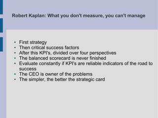 Robert Kaplan: What you don't measure, you can't manage

●
●
●
●
●

●
●

First strategy
Then critical success factors
After this KPI's, divided over four perspectives
The balanced scorecard is never finished
Evaluate constantly if KPI's are reliable indicators of the road to
success
The CEO is owner of the problems
The simpler, the better the strategic card

 
