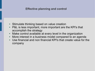 Effective planning and control

●
●

●
●
●

Stimulate thinking based on value creation
P&L is less important, more important are the KPI's that
accomplish the strategy
Make control available at every level in the organization
More interest in a business model compared to an agenda
Use financial and non financial KPI's that create value for the
company

 