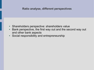 Ratio analyse, different perspectives

●
●

●

Shareholders perspective: shareholders value
Bank perspective, the first way out and the second way out
and other bank aspects
Social responsibility and entrepreneurship

 