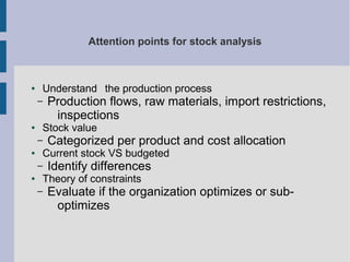 Attention points for stock analysis

●

Understand the production process
–

●

Stock value
–

●

Categorized per product and cost allocation

Current stock VS budgeted
–

●

Production flows, raw materials, import restrictions,
inspections

Identify differences

Theory of constraints
–

Evaluate if the organization optimizes or suboptimizes

 
