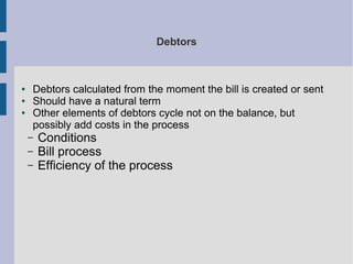 Debtors

●
●
●

Debtors calculated from the moment the bill is created or sent
Should have a natural term
Other elements of debtors cycle not on the balance, but
possibly add costs in the process
–
–
–

Conditions
Bill process
Efficiency of the process

 