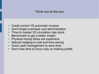 Think out of the box

●
●
●
●
●
●
●
●

Credit control VS automatic incasso
Don't forget overhead cost administration
Time to market VS circulation rate stock
Benchmark to get a better insight
Physical money flows are expensive
Natural hedging is cost and time saving
Good cash management to save time
Don't lose time to focus only on making profits

 
