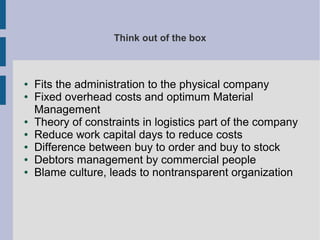 Think out of the box

●
●

●
●
●
●
●

Fits the administration to the physical company
Fixed overhead costs and optimum Material
Management
Theory of constraints in logistics part of the company
Reduce work capital days to reduce costs
Difference between buy to order and buy to stock
Debtors management by commercial people
Blame culture, leads to nontransparent organization

 