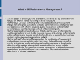 What is BI/Performance Management?

●

●

●

●

Ask ten people to explain you what BI exactly is, and there is a big chance they will
tell you ten different stories depending on there background
Gartner says: Leverage technology and best practices to deliver management
insight from enterprise applications and data. Combine business intelligence tools
and applications with effective structure, quality improvement and information
governance and learn to maximize payback while minimizing risk.
Gartner describes Business Intelligence (BI) also as the usage of information to
enable organizations to best decide, measure, manage and optimize performance to
achieve efficiency and financial benefit. In short, BI aims to support better business
decision-making by providing operational insight.
Gartner defines Performance Management as the combination of management
methodologies, metrics and information technology that enables users to define,
monitor and optimize results and outcomes to achieve personal or departmental
objectives while enabling alignment with strategic objectives across multiple
organizational levels. Successful performance management is achieved when used,
accepted and applied at all levels in an organization. Alignment with strategic
objectives is of ultimate importance

 