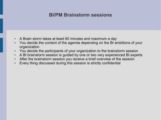 BI/PM Brainstorm sessions

●
●

●
●
●
●

A Brain storm takes at least 60 minutes and maximum a day
You decide the content of the agenda depending on the BI ambitions of your
organization
You decide the participants of your organization to the brainstorm session
A BI brainstorm session is guided by one or two very experienced BI experts
After the brainstorm session you receive a brief overview of the session
Every thing discussed during this session is strictly confidential

 