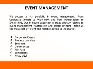 EVENT MANAGEMENT
We possess a rich portfolio in event management. From
Corporate Dinners to Away Days and from Inaugurations to
Exhibitions. Our in-house expertise in areas directly related to
event management (fabrication and digital printing) make us
the most cost-efficient and reliable option in the market.


   Corporate Events
   Product Launches
   Seminars
   Conferences
   Fun Fairs
   Exhibitions
   Away-Days
 