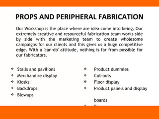 PROPS AND PERIPHERAL FABRICATION
    Our Workshop is the place where are idea come into being. Our
    extremely creative and resourceful fabrication team works side
    by side with the marketing team to create wholesome
    campaigns for our clients and this gives us a huge competitive
    edge. With a 'can-do' attitude, nothing is far from possible for
    our fabricators.


   Stalls and pavilions                  Product dummies
   Merchandise display                   Cut-outs
   Kiosks                                Floor display
   Backdrops                             Product panels and display
   Blowups
                                           boards
                                          Signage
 