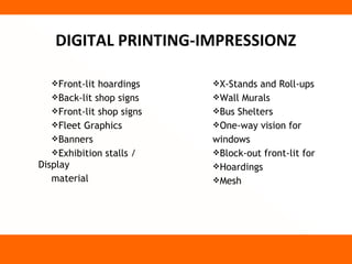 DIGITAL PRINTING-IMPRESSIONZ

   Front-lit hoardings    X-Stands and Roll-ups
   Back-lit shop signs    Wall Murals
   Front-lit shop signs   Bus Shelters
   Fleet Graphics         One-way vision for
   Banners                windows
   Exhibition stalls /    Block-out front-lit for
Display                    Hoardings
   material                Mesh
 