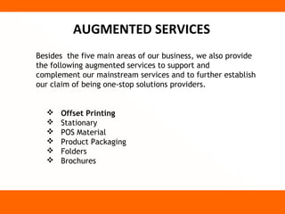 AUGMENTED SERVICES
Besides the five main areas of our business, we also provide
the following augmented services to support and
complement our mainstream services and to further establish
our claim of being one-stop solutions providers.


     Offset Printing
     Stationary
     POS Material
     Product Packaging
     Folders
     Brochures
 